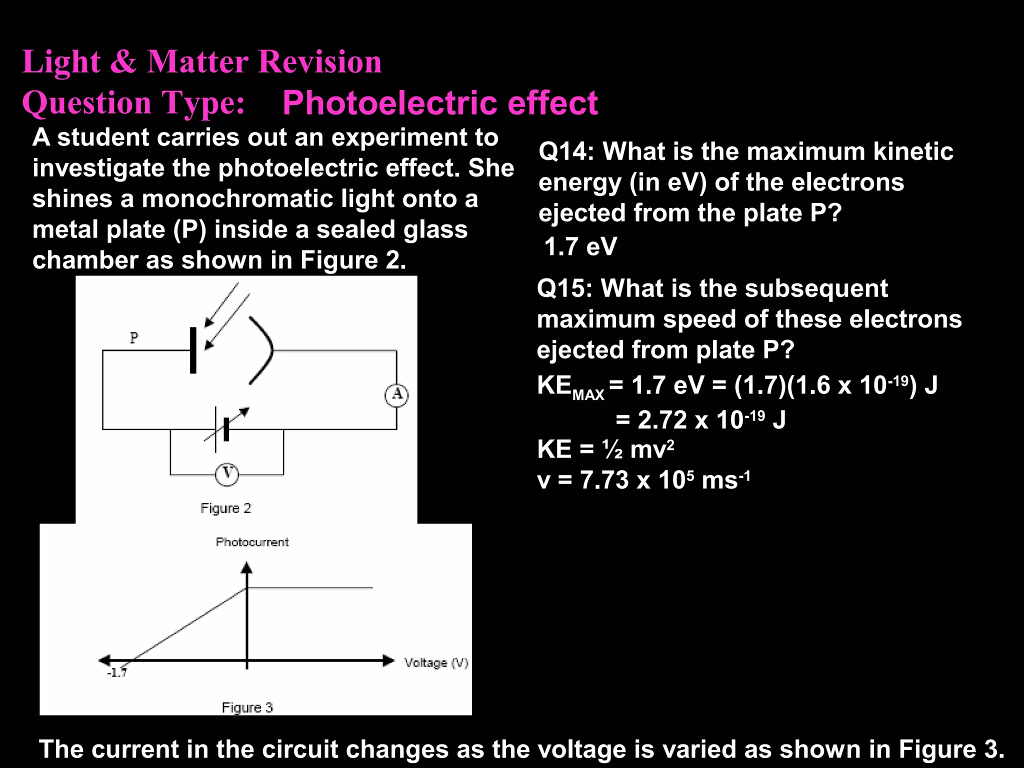 Light & Matter Revision
Question Type:
A student carries out an experiment to
investigate the photoelectric effect. She
shines a monochromatic light onto a
metal plate (P) inside a sealed glass
chamber as shown in Figure 2.
The current in the circuit changes as the voltage is varied as shown in Figure 3.
Q14: What is the maximum kinetic
energy (in eV) of the electrons
ejected from the plate P?
1.7 eV
Photoelectric effect
Q15: What is the subsequent
maximum speed of these electrons
ejected from plate P?
KE = ½ mv2
v = 7.73 x 105
ms-1
KEMAX = 1.7 eV = (1.7)(1.6 x 10-19
) J
= 2.72 x 10-19
J
 