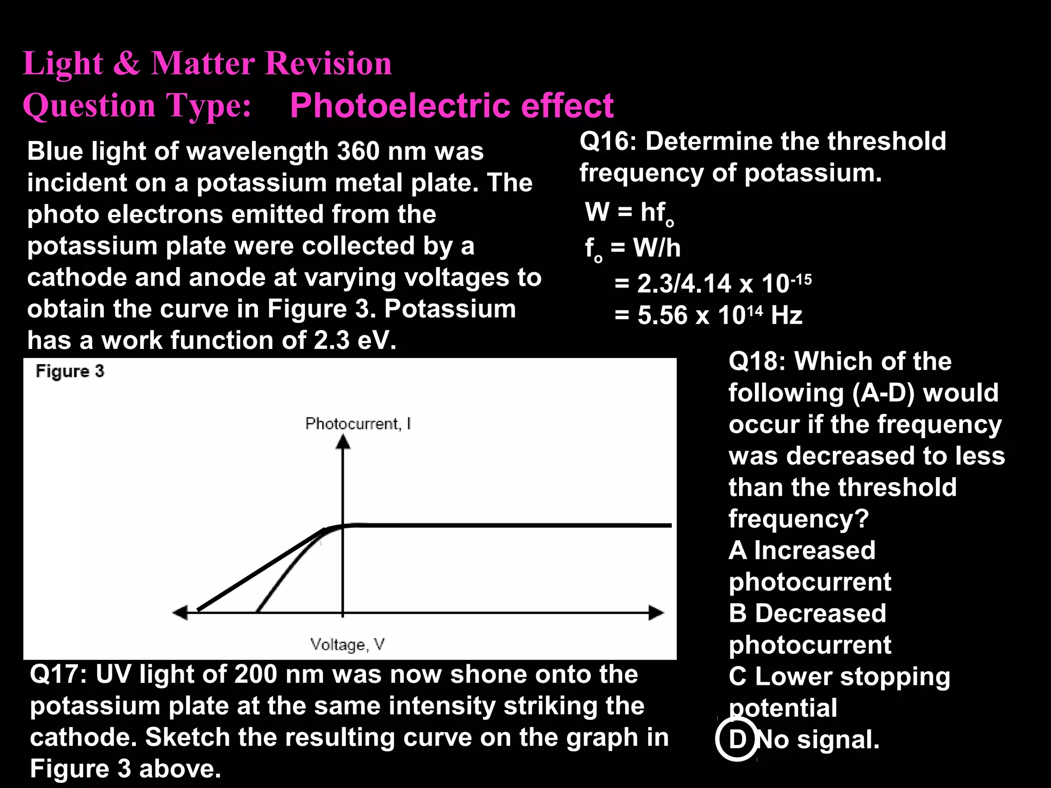 Light & Matter Revision
Question Type:
Blue light of wavelength 360 nm was
incident on a potassium metal plate. The
photo electrons emitted from the
potassium plate were collected by a
cathode and anode at varying voltages to
obtain the curve in Figure 3. Potassium
has a work function of 2.3 eV.
Q16: Determine the threshold
frequency of potassium.
W = hfo
fo = W/h
= 2.3/4.14 x 10-15
= 5.56 x 1014
Hz
Photoelectric effect
Q17: UV light of 200 nm was now shone onto the
potassium plate at the same intensity striking the
cathode. Sketch the resulting curve on the graph in
Figure 3 above.
Q18: Which of the
following (A-D) would
occur if the frequency
was decreased to less
than the threshold
frequency?
A Increased
photocurrent
B Decreased
photocurrent
C Lower stopping
potential
D No signal.
 