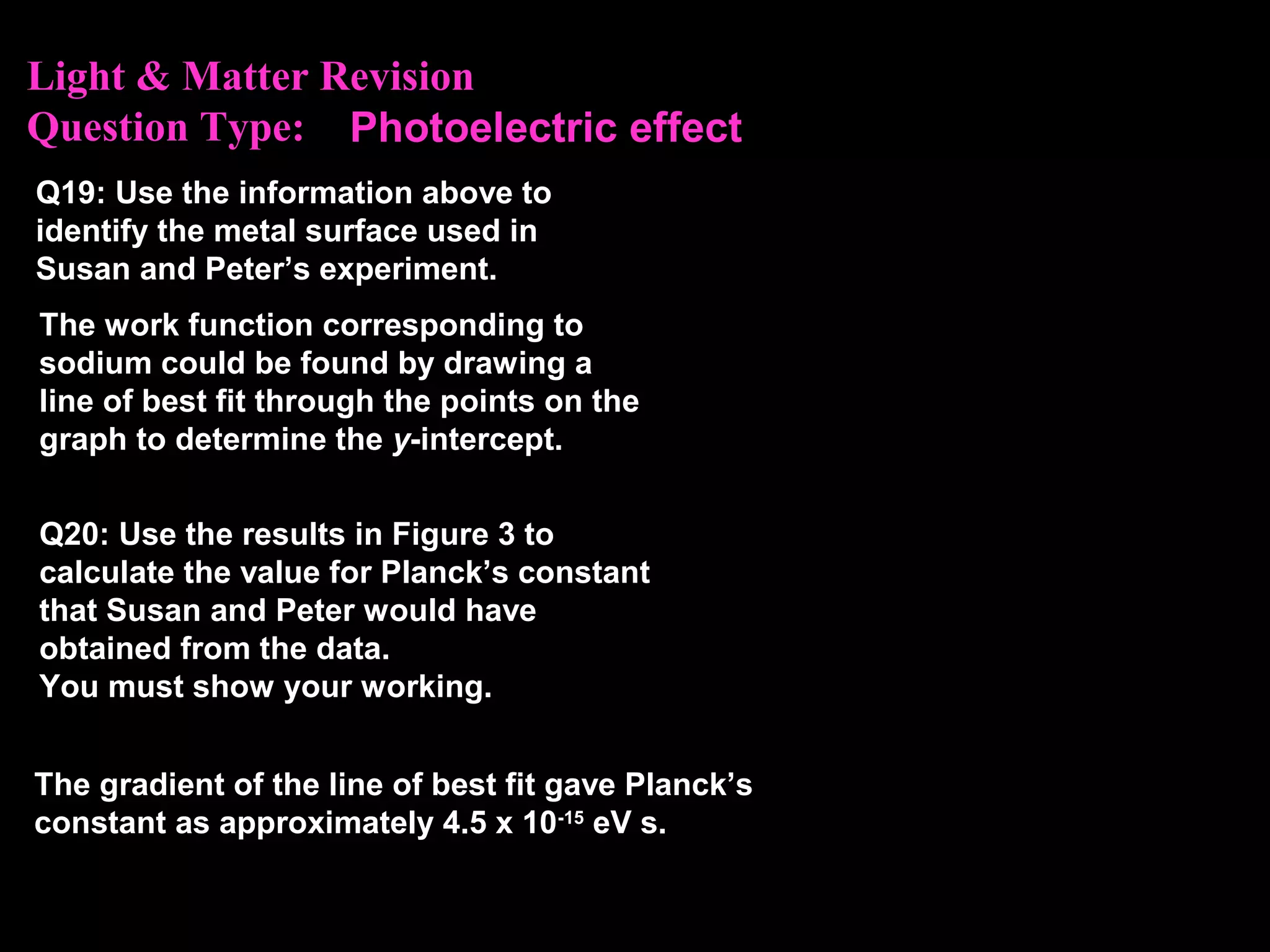 Light & Matter Revision
Question Type: Photoelectric effect
Q19: Use the information above to
identify the metal surface used in
Susan and Peter’s experiment.
Q20: Use the results in Figure 3 to
calculate the value for Planck’s constant
that Susan and Peter would have
obtained from the data.
You must show your working.
The work function corresponding to
sodium could be found by drawing a
line of best fit through the points on the
graph to determine the y-intercept.
The gradient of the line of best fit gave Planck’s
constant as approximately 4.5 x 10-15
eV s.
 