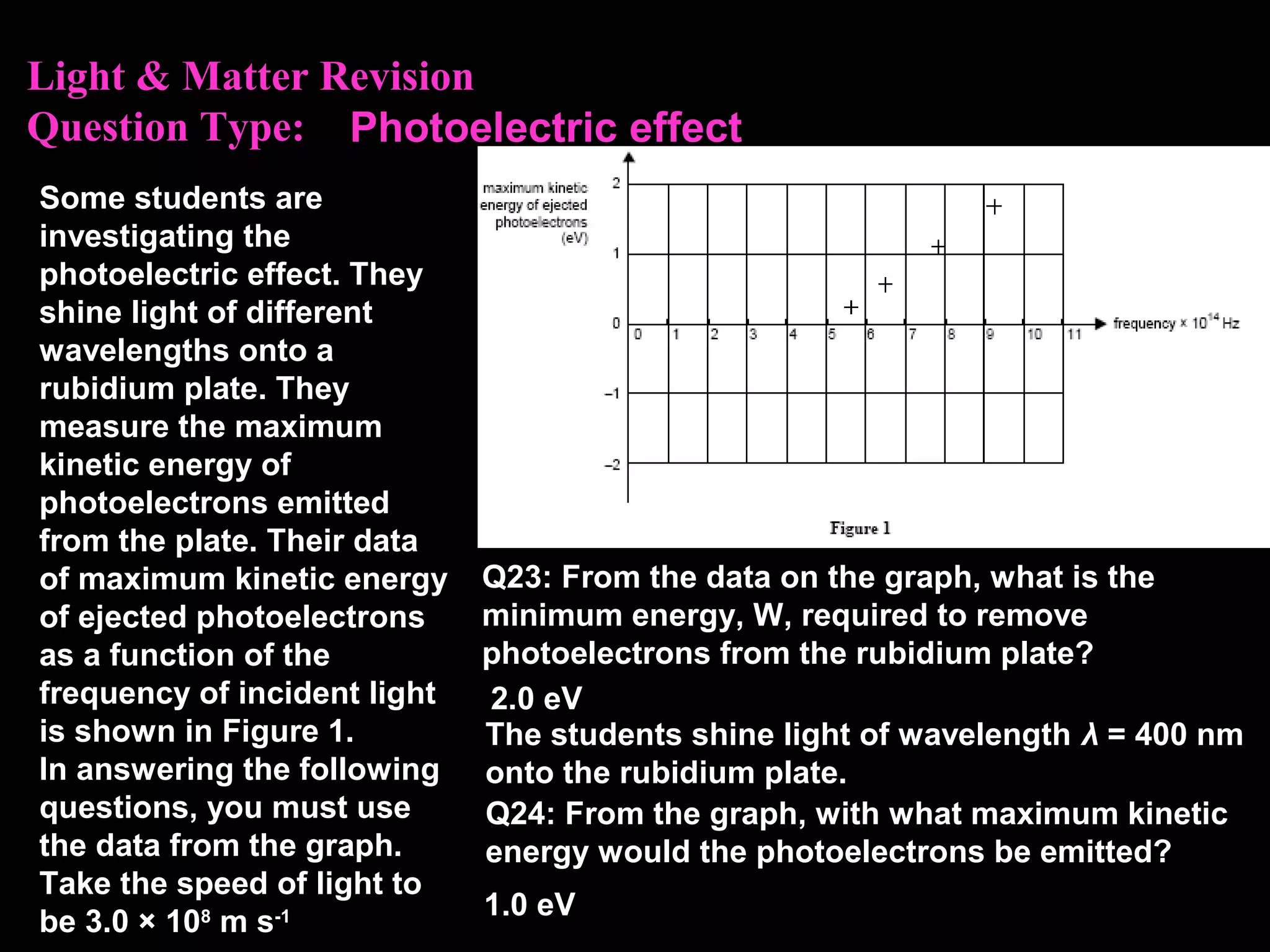 Light & Matter Revision
Question Type:
Some students are
investigating the
photoelectric effect. They
shine light of different
wavelengths onto a
rubidium plate. They
measure the maximum
kinetic energy of
photoelectrons emitted
from the plate. Their data
of maximum kinetic energy
of ejected photoelectrons
as a function of the
frequency of incident light
is shown in Figure 1.
In answering the following
questions, you must use
the data from the graph.
Take the speed of light to
be 3.0 × 108
m s-1
Q23: From the data on the graph, what is the
minimum energy, W, required to remove
photoelectrons from the rubidium plate?
2.0 eV
Photoelectric effect
The students shine light of wavelength λ = 400 nm
onto the rubidium plate.
Q24: From the graph, with what maximum kinetic
energy would the photoelectrons be emitted?
1.0 eV
 