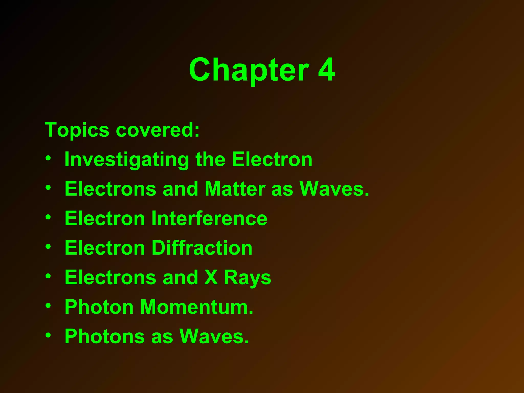 Chapter 4
Topics covered:
• Investigating the Electron
• Electrons and Matter as Waves.
• Electron Interference
• Electron Diffraction
• Electrons and X Rays
• Photon Momentum.
• Photons as Waves.
 