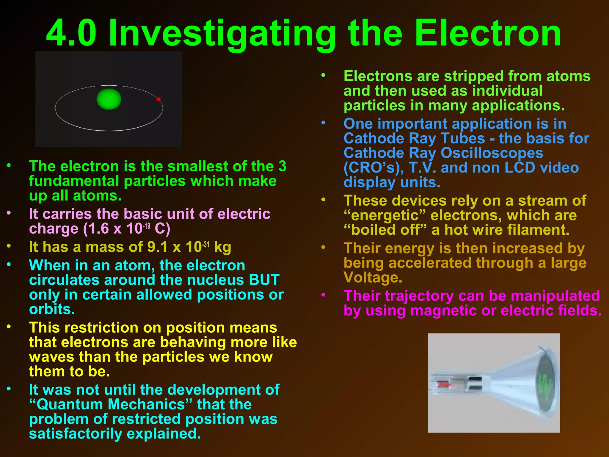 4.0 Investigating the Electron
• The electron is the smallest of the 3
fundamental particles which make
up all atoms.
• It carries the basic unit of electric
charge (1.6 x 10-19
C)
• It has a mass of 9.1 x 10-31
kg
• When in an atom, the electron
circulates around the nucleus BUT
only in certain allowed positions or
orbits.
• This restriction on position means
that electrons are behaving more like
waves than the particles we know
them to be.
• It was not until the development of
“Quantum Mechanics” that the
problem of restricted position was
satisfactorily explained.
• Electrons are stripped from atoms
and then used as individual
particles in many applications.
• One important application is in
Cathode Ray Tubes - the basis for
Cathode Ray Oscilloscopes
(CRO’s), T.V. and non LCD video
display units.
• These devices rely on a stream of
“energetic” electrons, which are
“boiled off” a hot wire filament.
• Their energy is then increased by
being accelerated through a large
Voltage.
• Their trajectory can be manipulated
by using magnetic or electric fields.
 