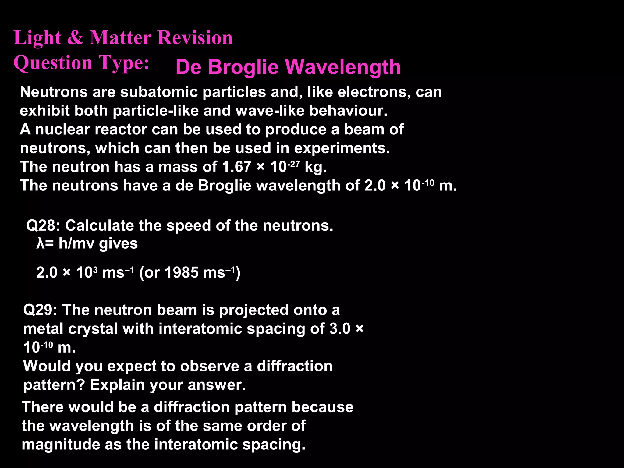 Light & Matter Revision
Question Type:
Neutrons are subatomic particles and, like electrons, can
exhibit both particle-like and wave-like behaviour.
A nuclear reactor can be used to produce a beam of
neutrons, which can then be used in experiments.
The neutron has a mass of 1.67 × 10-27
kg.
The neutrons have a de Broglie wavelength of 2.0 × 10-10
m.
Q28: Calculate the speed of the neutrons.
Q29: The neutron beam is projected onto a
metal crystal with interatomic spacing of 3.0 ×
10-10
m.
Would you expect to observe a diffraction
pattern? Explain your answer.
λ= h/mv gives
2.0 × 103
ms–1
(or 1985 ms–1
)
There would be a diffraction pattern because
the wavelength is of the same order of
magnitude as the interatomic spacing.
De Broglie Wavelength
 