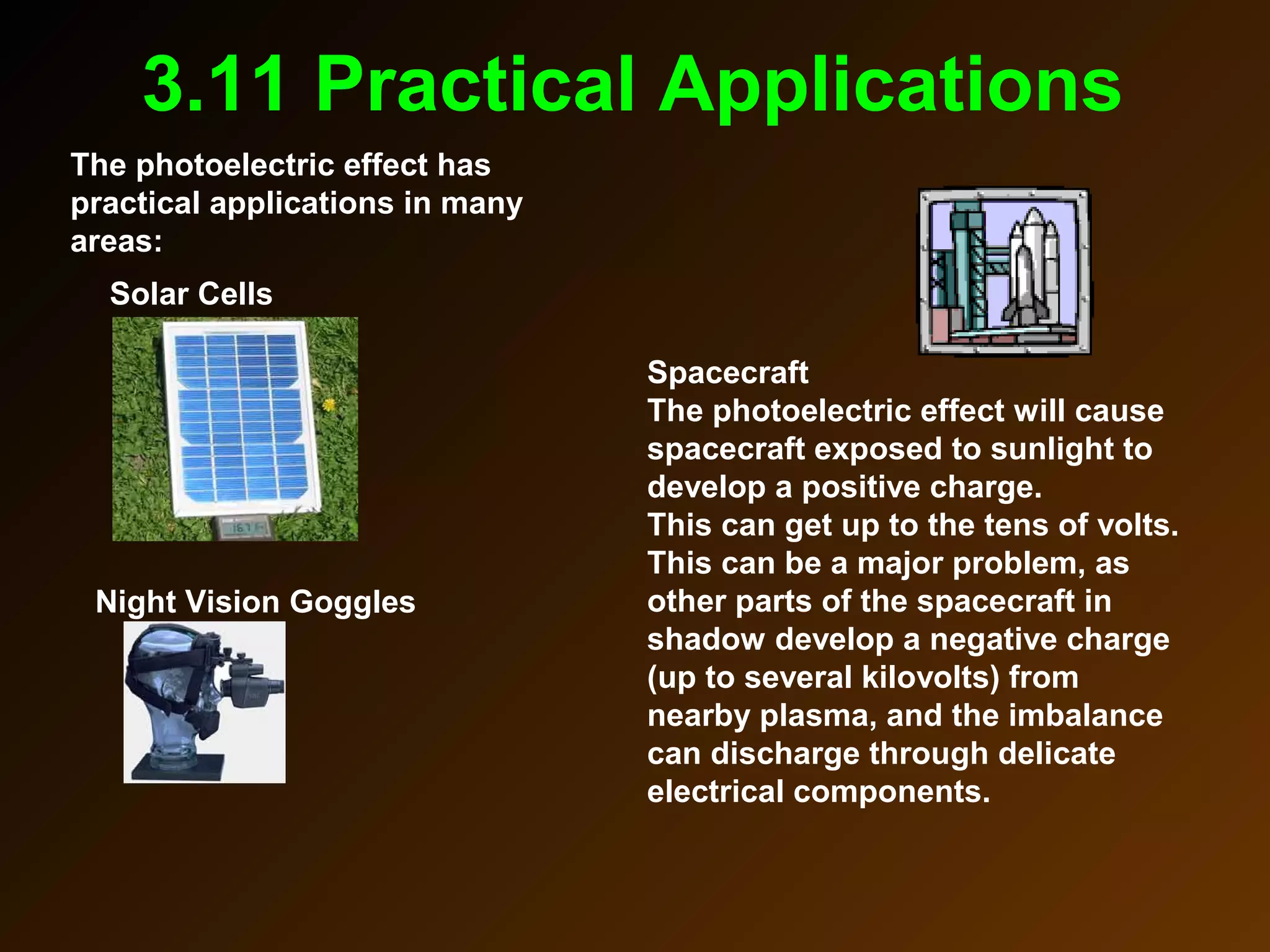 3.11 Practical Applications
The photoelectric effect has
practical applications in many
areas:
Solar Cells
Night Vision Goggles
Spacecraft
The photoelectric effect will cause
spacecraft exposed to sunlight to
develop a positive charge.
This can get up to the tens of volts.
This can be a major problem, as
other parts of the spacecraft in
shadow develop a negative charge
(up to several kilovolts) from
nearby plasma, and the imbalance
can discharge through delicate
electrical components.
 