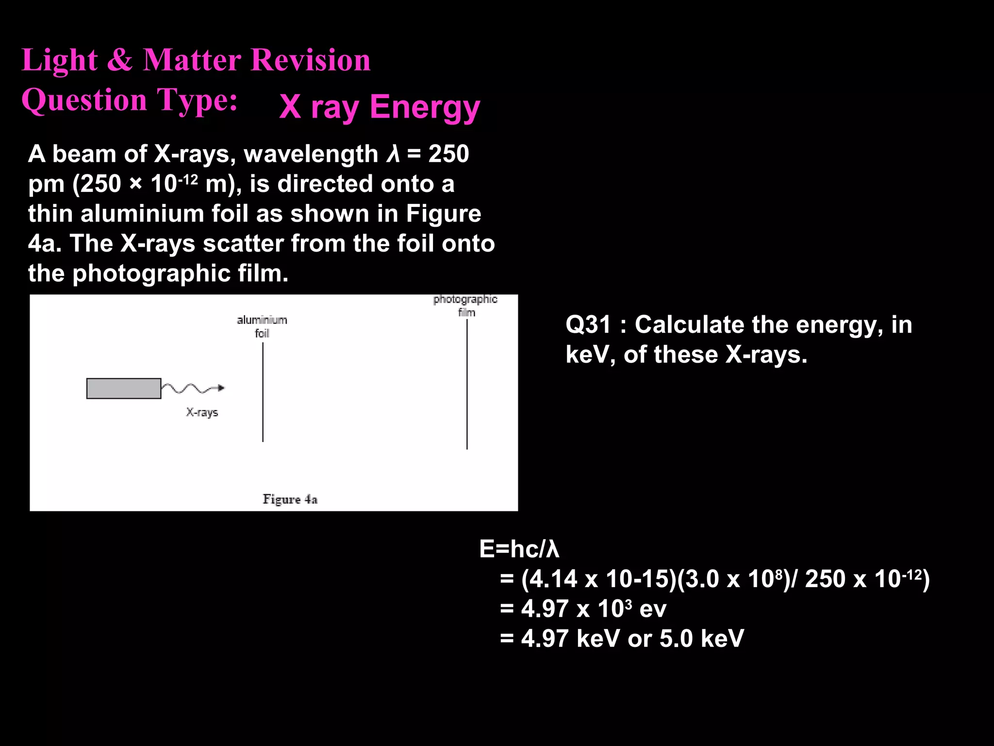 Light & Matter Revision
Question Type:
A beam of X-rays, wavelength λ = 250
pm (250 × 10-12
m), is directed onto a
thin aluminium foil as shown in Figure
4a. The X-rays scatter from the foil onto
the photographic film.
Q31 : Calculate the energy, in
keV, of these X-rays.
E=hc/λ
= (4.14 x 10-15)(3.0 x 108
)/ 250 x 10-12
)
= 4.97 x 103
ev
= 4.97 keV or 5.0 keV
X ray Energy
 