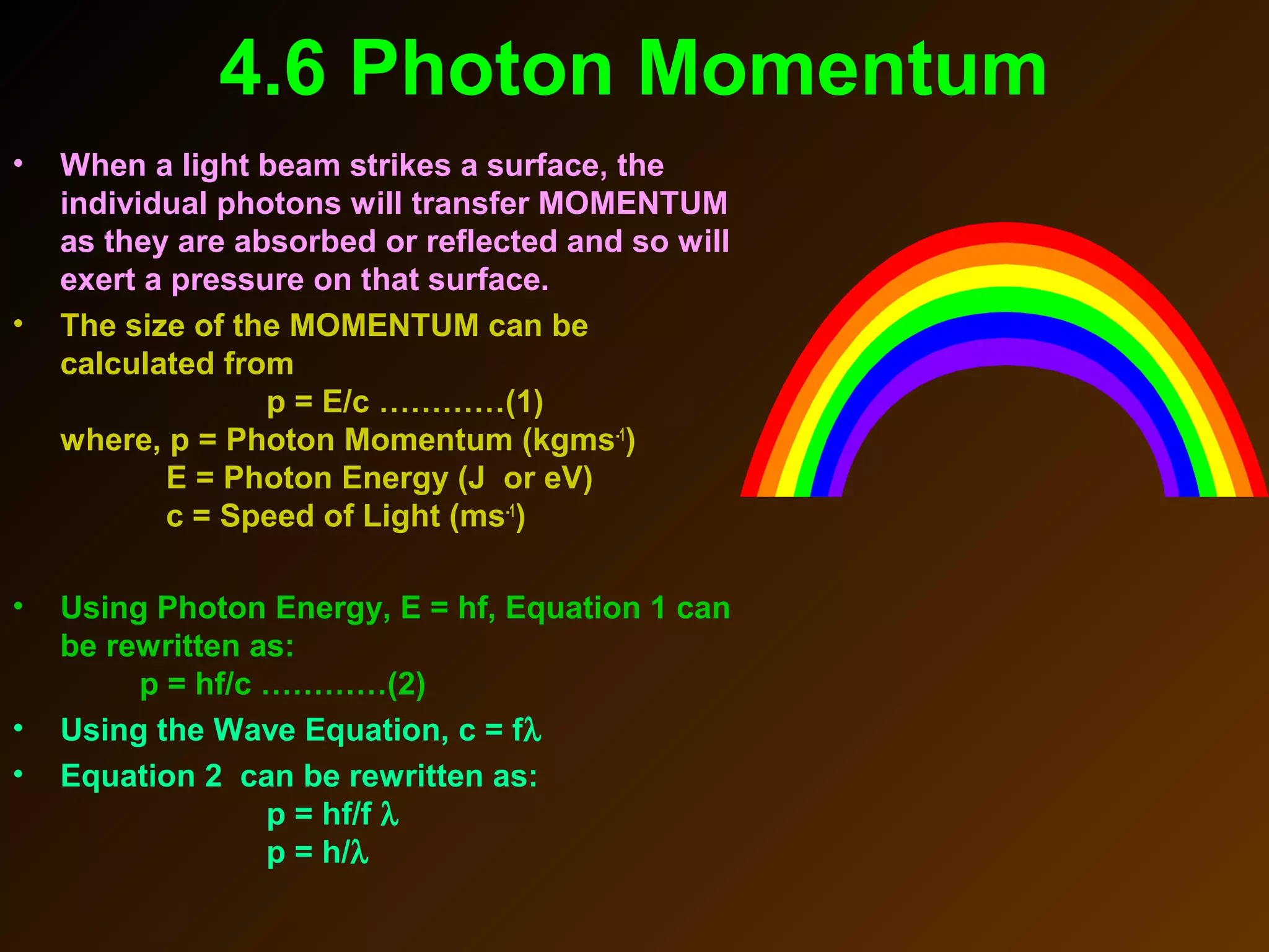 4.6 Photon Momentum
• When a light beam strikes a surface, the
individual photons will transfer MOMENTUM
as they are absorbed or reflected and so will
exert a pressure on that surface.
• The size of the MOMENTUM can be
calculated from
p = E/c …………(1)
where, p = Photon Momentum (kgms-1
)
E = Photon Energy (J or eV)
c = Speed of Light (ms-1
)
• Using Photon Energy, E = hf, Equation 1 can
be rewritten as:
p = hf/c …………(2)
• Using the Wave Equation, c = fλ
• Equation 2 can be rewritten as:
p = hf/f λ
p = h/λ
 
