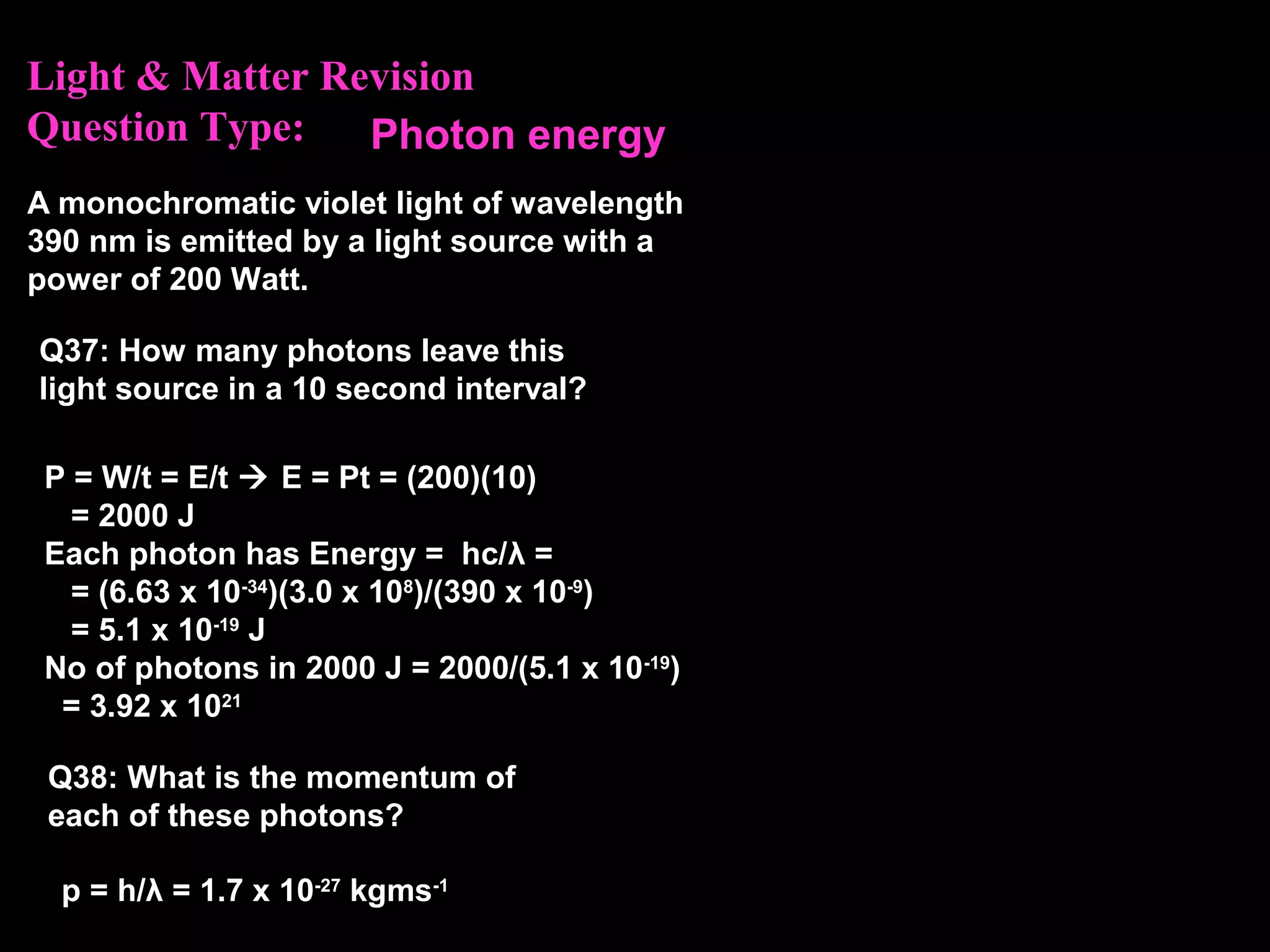 Light & Matter Revision
Question Type:
A monochromatic violet light of wavelength
390 nm is emitted by a light source with a
power of 200 Watt.
Q37: How many photons leave this
light source in a 10 second interval?
p = h/λ = 1.7 x 10-27
kgms-1
Q38: What is the momentum of
each of these photons?
P = W/t = E/t  E = Pt = (200)(10)
= 2000 J
Each photon has Energy = hc/λ =
= (6.63 x 10-34
)(3.0 x 108
)/(390 x 10-9
)
= 5.1 x 10-19
J
No of photons in 2000 J = 2000/(5.1 x 10-19
)
= 3.92 x 1021
Photon energy
 
