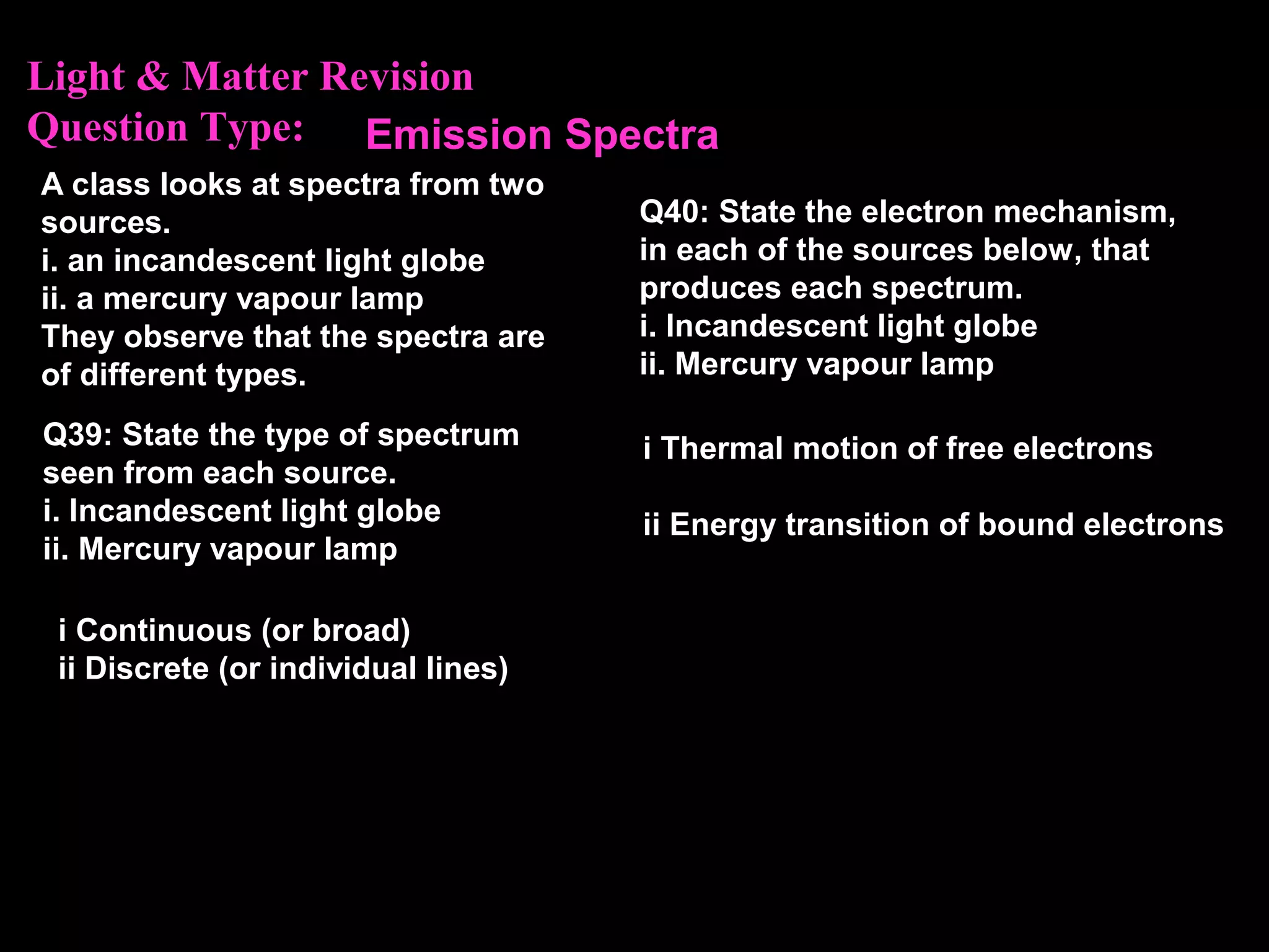Light & Matter Revision
Question Type:
i Continuous (or broad)
ii Discrete (or individual lines)
A class looks at spectra from two
sources.
i. an incandescent light globe
ii. a mercury vapour lamp
They observe that the spectra are
of different types.
Q39: State the type of spectrum
seen from each source.
i. Incandescent light globe
ii. Mercury vapour lamp
Emission Spectra
Q40: State the electron mechanism,
in each of the sources below, that
produces each spectrum.
i. Incandescent light globe
ii. Mercury vapour lamp
i Thermal motion of free electrons
ii Energy transition of bound electrons
 