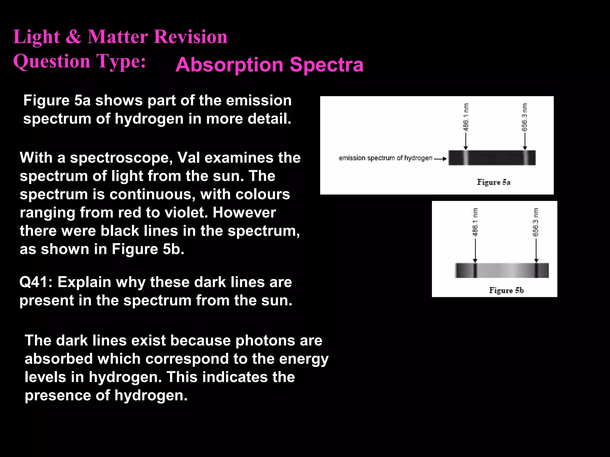Light & Matter Revision
Question Type:
Figure 5a shows part of the emission
spectrum of hydrogen in more detail.
With a spectroscope, Val examines the
spectrum of light from the sun. The
spectrum is continuous, with colours
ranging from red to violet. However
there were black lines in the spectrum,
as shown in Figure 5b.
Q41: Explain why these dark lines are
present in the spectrum from the sun.
The dark lines exist because photons are
absorbed which correspond to the energy
levels in hydrogen. This indicates the
presence of hydrogen.
Absorption Spectra
 