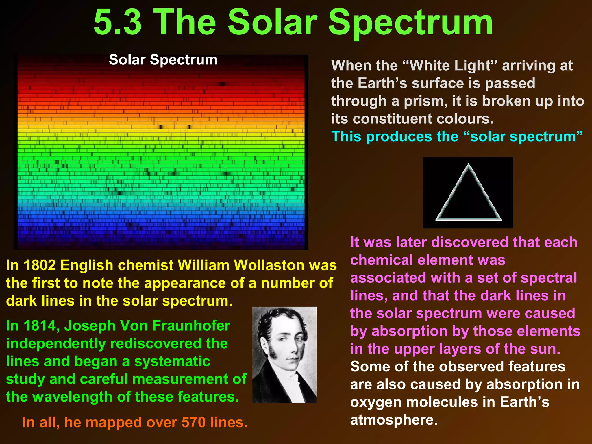 5.3 The Solar Spectrum
In 1802 English chemist William Wollaston was
the first to note the appearance of a number of
dark lines in the solar spectrum.
It was later discovered that each
chemical element was
associated with a set of spectral
lines, and that the dark lines in
the solar spectrum were caused
by absorption by those elements
in the upper layers of the sun.
Some of the observed features
are also caused by absorption in
oxygen molecules in Earth’s
atmosphere.
Solar Spectrum When the “White Light” arriving at
the Earth’s surface is passed
through a prism, it is broken up into
its constituent colours.
This produces the “solar spectrum”
In 1814, Joseph Von Fraunhofer
independently rediscovered the
lines and began a systematic
study and careful measurement of
the wavelength of these features.
In all, he mapped over 570 lines.
 