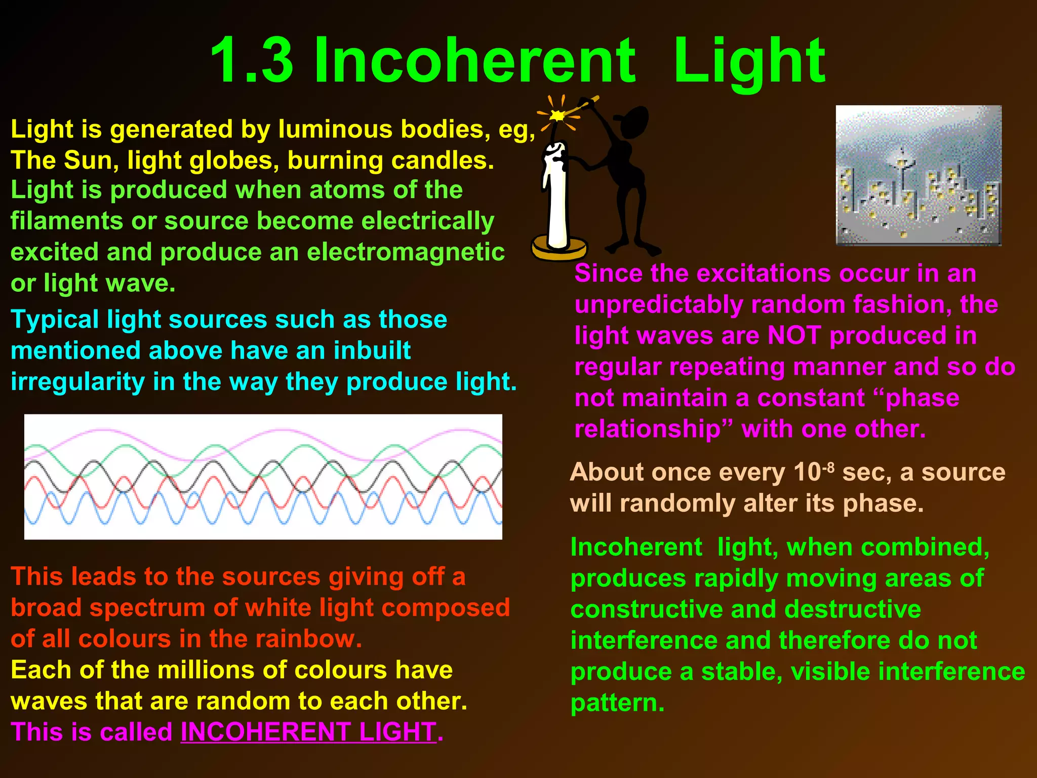 1.3 Incoherent Light
Light is generated by luminous bodies, eg,
The Sun, light globes, burning candles.
Typical light sources such as those
mentioned above have an inbuilt
irregularity in the way they produce light.
Light is produced when atoms of the
filaments or source become electrically
excited and produce an electromagnetic
or light wave. Since the excitations occur in an
unpredictably random fashion, the
light waves are NOT produced in
regular repeating manner and so do
not maintain a constant “phase
relationship” with one other.
About once every 10-8
sec, a source
will randomly alter its phase.
This leads to the sources giving off a
broad spectrum of white light composed
of all colours in the rainbow.
Each of the millions of colours have
waves that are random to each other.
This is called INCOHERENT LIGHT.
Incoherent light, when combined,
produces rapidly moving areas of
constructive and destructive
interference and therefore do not
produce a stable, visible interference
pattern.
 