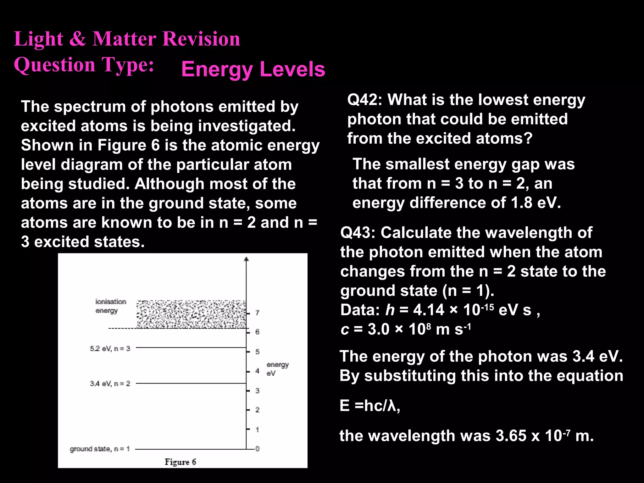 Light & Matter Revision
Question Type:
The spectrum of photons emitted by
excited atoms is being investigated.
Shown in Figure 6 is the atomic energy
level diagram of the particular atom
being studied. Although most of the
atoms are in the ground state, some
atoms are known to be in n = 2 and n =
3 excited states.
Q42: What is the lowest energy
photon that could be emitted
from the excited atoms?
The smallest energy gap was
that from n = 3 to n = 2, an
energy difference of 1.8 eV.
Energy Levels
Q43: Calculate the wavelength of
the photon emitted when the atom
changes from the n = 2 state to the
ground state (n = 1).
Data: h = 4.14 × 10-15
eV s ,
c = 3.0 × 108
m s-1
The energy of the photon was 3.4 eV.
By substituting this into the equation
E =hc/λ,
the wavelength was 3.65 x 10-7
m.
 
