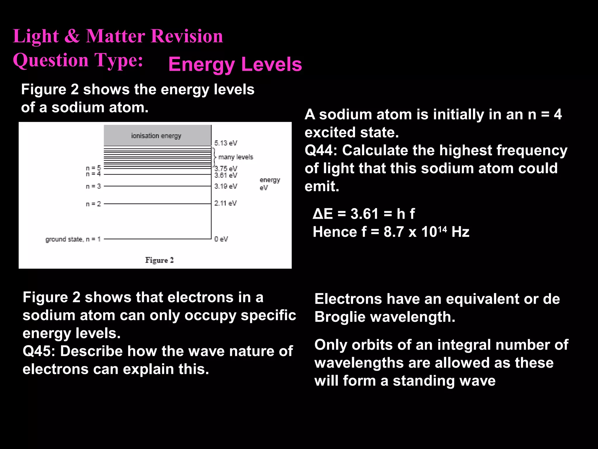 Light & Matter Revision
Question Type:
Figure 2 shows the energy levels
of a sodium atom. A sodium atom is initially in an n = 4
excited state.
Q44: Calculate the highest frequency
of light that this sodium atom could
emit.
ΔE = 3.61 = h f
Hence f = 8.7 x 1014
Hz
Energy Levels
Figure 2 shows that electrons in a
sodium atom can only occupy specific
energy levels.
Q45: Describe how the wave nature of
electrons can explain this.
Electrons have an equivalent or de
Broglie wavelength.
Only orbits of an integral number of
wavelengths are allowed as these
will form a standing wave
 