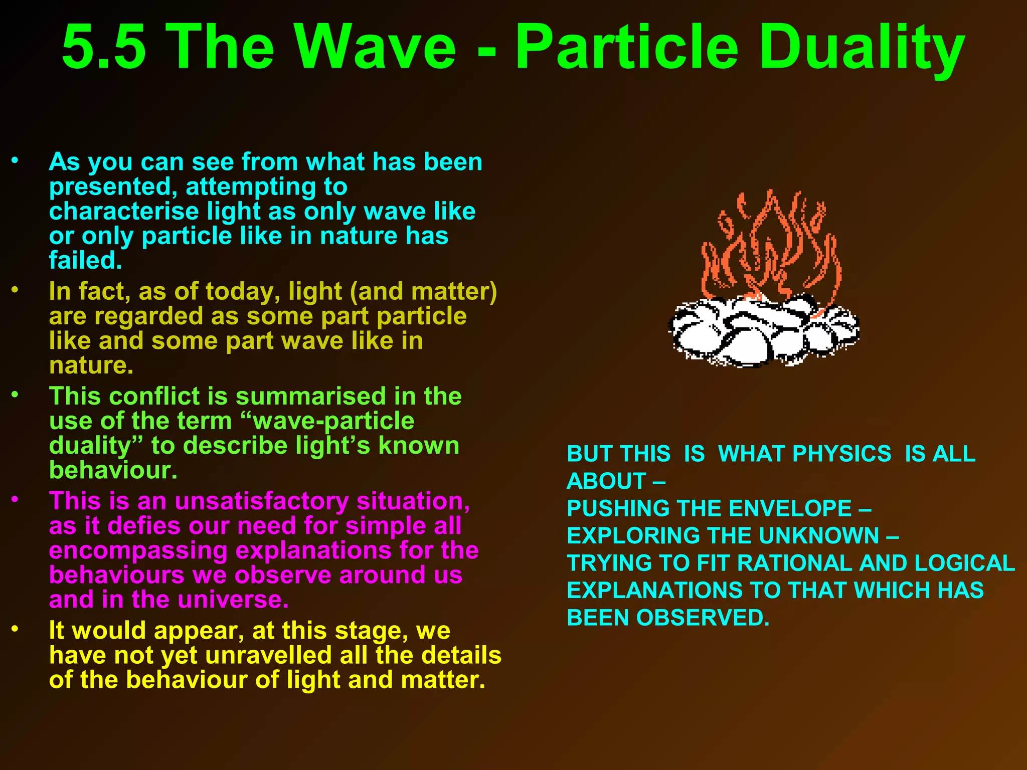 5.5 The Wave - Particle Duality
• As you can see from what has been
presented, attempting to
characterise light as only wave like
or only particle like in nature has
failed.
• In fact, as of today, light (and matter)
are regarded as some part particle
like and some part wave like in
nature.
• This conflict is summarised in the
use of the term “wave-particle
duality” to describe light’s known
behaviour.
• This is an unsatisfactory situation,
as it defies our need for simple all
encompassing explanations for the
behaviours we observe around us
and in the universe.
• It would appear, at this stage, we
have not yet unravelled all the details
of the behaviour of light and matter.
BUT THIS IS WHAT PHYSICS IS ALL
ABOUT –
PUSHING THE ENVELOPE –
EXPLORING THE UNKNOWN –
TRYING TO FIT RATIONAL AND LOGICAL
EXPLANATIONS TO THAT WHICH HAS
BEEN OBSERVED.
 