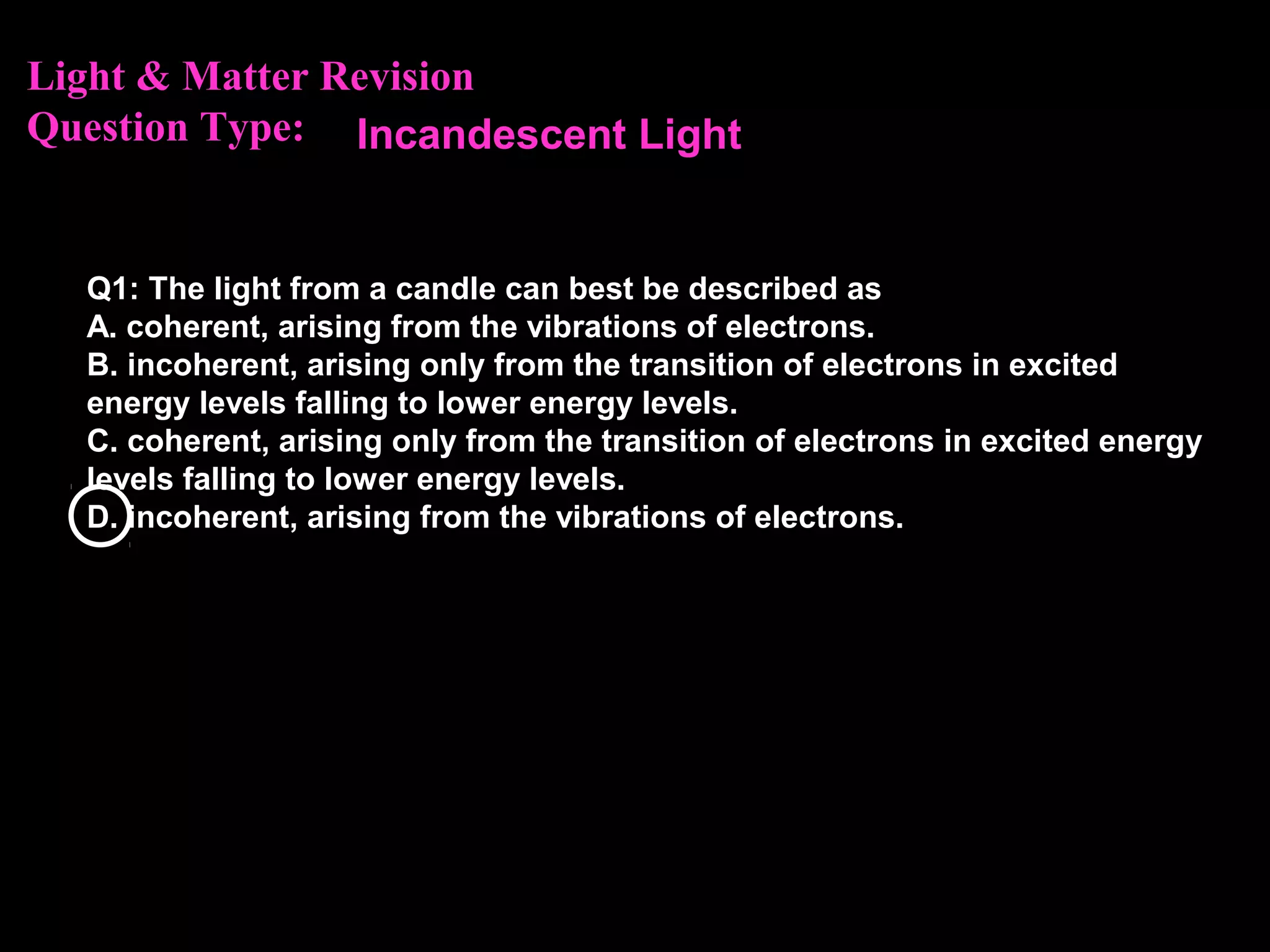 Light & Matter Revision
Question Type:
Q1: The light from a candle can best be described as
A. coherent, arising from the vibrations of electrons.
B. incoherent, arising only from the transition of electrons in excited
energy levels falling to lower energy levels.
C. coherent, arising only from the transition of electrons in excited energy
levels falling to lower energy levels.
D. incoherent, arising from the vibrations of electrons.
Incandescent Light
 