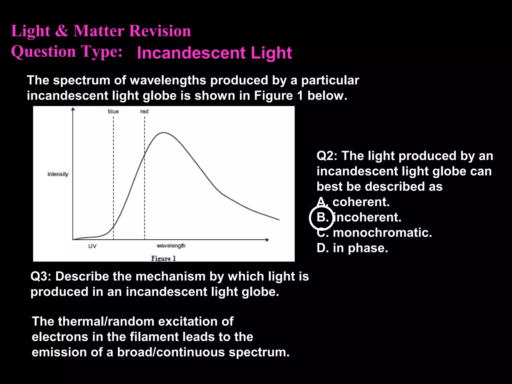 Light & Matter Revision
Question Type:
The spectrum of wavelengths produced by a particular
incandescent light globe is shown in Figure 1 below.
Q3: Describe the mechanism by which light is
produced in an incandescent light globe.
Q2: The light produced by an
incandescent light globe can
best be described as
A. coherent.
B. incoherent.
C. monochromatic.
D. in phase.
Incandescent Light
The thermal/random excitation of
electrons in the filament leads to the
emission of a broad/continuous spectrum.
 