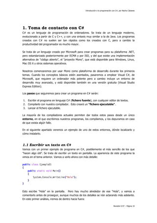 Introducción a la programación con C#, por Nacho Cabanes
Revisión 0.97 – Página 10
1. Toma de contacto con C#
C# es un lenguaje de programación de ordenadores. Se trata de un lenguaje moderno,
evolucionado a partir de C y C++, y con una sintaxis muy similar a la de Java. Los programas
creados con C# no suelen ser tan rápidos como los creados con C, pero a cambio la
productividad del programador es mucho mayor.
Se trata de un lenguaje creado por Microsoft para crear programas para su plataforma .NET,
pero estandarizado posteriormente por ECMA y por ISO, y del que existe una implementación
alternativa de "código abierto", el "proyecto Mono", que está disponible para Windows, Linux,
Mac OS X y otros sistemas operativos.
Nosotros comenzaremos por usar Mono como plataforma de desarrollo durante los primeros
temas. Cuando los conceptos básicos estén asentados, pasaremos a emplear Visual C#, de
Microsoft, que requiere un ordenador más potente pero a cambio incluye un entorno de
desarrollo muy avanzado, y está disponible también en una versión gratuita (Visual Studio
Express Edition).
Los pasos que seguiremos para crear un programa en C# serán:
1. Escribir el programa en lenguaje C# (fichero fuente), con cualquier editor de textos.
2. Compilarlo con nuestro compilador. Esto creará un "fichero ejecutable".
3. Lanzar el fichero ejecutable.
La mayoría de los compiladores actuales permiten dar todos estos pasos desde un único
entorno, en el que escribimos nuestros programas, los compilamos, y los depuramos en caso
de que exista algún fallo.
En el siguiente apartado veremos un ejemplo de uno de estos entornos, dónde localizarlo y
cómo instalarlo.
1.1 Escribir un texto en C#
Vamos con un primer ejemplo de programa en C#, posiblemente el más sencillo de los que
"hacen algo útil". Se trata de escribir un texto en pantalla. La apariencia de este programa la
vimos en el tema anterior. Vamos a verlo ahora con más detalle:
public class Ejemplo01
{
public static void Main()
{
System.Console.WriteLine("Hola");
}
}
Esto escribe "Hola" en la pantalla. Pero hay mucho alrededor de ese "Hola", y vamos a
comentarlo antes de proseguir, aunque muchos de los detalles se irán aclarando más adelante.
En este primer análisis, iremos de dentro hacia fuera:
 