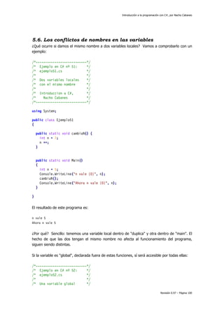 Introducción a la programación con C#, por Nacho Cabanes
Revisión 0.97 – Página 100
5.6. Los conflictos de nombres en las variables
¿Qué ocurre si damos el mismo nombre a dos variables locales? Vamos a comprobarlo con un
ejemplo:
/*---------------------------*/
/* Ejemplo en C# nº 51: */
/* ejemplo51.cs */
/* */
/* Dos variables locales */
/* con el mismo nombre */
/* */
/* Introduccion a C#, */
/* Nacho Cabanes */
/*---------------------------*/
using System;
public class Ejemplo51
{
public static void cambiaN() {
int n = 7;
n ++;
}
public static void Main()
{
int n = 5;
Console.WriteLine("n vale {0}", n);
cambiaN();
Console.WriteLine("Ahora n vale {0}", n);
}
}
El resultado de este programa es:
n vale 5
Ahora n vale 5
¿Por qué? Sencillo: tenemos una variable local dentro de "duplica" y otra dentro de "main". El
hecho de que las dos tengan el mismo nombre no afecta al funcionamiento del programa,
siguen siendo distintas.
Si la variable es "global", declarada fuera de estas funciones, sí será accesible por todas ellas:
/*---------------------------*/
/* Ejemplo en C# nº 52: */
/* ejemplo52.cs */
/* */
/* Una variable global */
 
