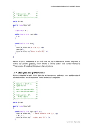 Introducción a la programación con C#, por Nacho Cabanes
Revisión 0.97 – Página 101
/* */
/* Introduccion a C#, */
/* Nacho Cabanes */
/*---------------------------*/
using System;
public class Ejemplo52
{
static int n = 7;
public static void cambiaN() {
n ++;
}
public static void Main()
{
Console.WriteLine("n vale {0}", n);
cambiaN();
Console.WriteLine("Ahora n vale {0}", n);
}
}
Dentro de poco, hablaremos de por qué cada uno de los bloques de nuestro programa, e
incluso las "variables globales", tienen delante la palabra "static". Será cuando tratemos la
"Programación Orientada a Objetos", en el próximo tema.
5.7. Modificando parámetros
Podemos modificar el valor de un dato que recibamos como parámetro, pero posiblemente el
resultado no será el que esperamos. Vamos a verlo con un ejemplo:
/*---------------------------*/
/* Ejemplo en C# nº 53: */
/* ejemplo53.cs */
/* */
/* Modificar una variable */
/* recibida como parámetro */
/* */
/* Introduccion a C#, */
/* Nacho Cabanes */
/*---------------------------*/
using System;
public class Ejemplo53
{
public static void duplica(int x) {
Console.WriteLine(" El valor recibido vale {0}", x);
x = x * 2;
Console.WriteLine(" y ahora vale {0}", x);
}
 