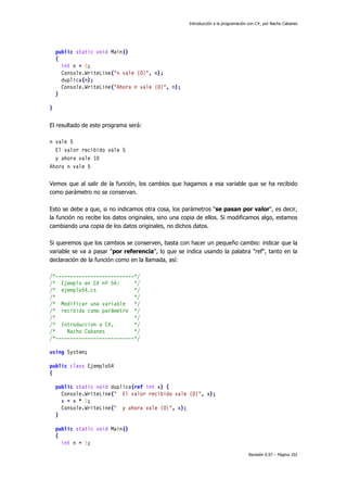 Introducción a la programación con C#, por Nacho Cabanes
Revisión 0.97 – Página 102
public static void Main()
{
int n = 5;
Console.WriteLine("n vale {0}", n);
duplica(n);
Console.WriteLine("Ahora n vale {0}", n);
}
}
El resultado de este programa será:
n vale 5
El valor recibido vale 5
y ahora vale 10
Ahora n vale 5
Vemos que al salir de la función, los cambios que hagamos a esa variable que se ha recibido
como parámetro no se conservan.
Esto se debe a que, si no indicamos otra cosa, los parámetros "se pasan por valor", es decir,
la función no recibe los datos originales, sino una copia de ellos. Si modificamos algo, estamos
cambiando una copia de los datos originales, no dichos datos.
Si queremos que los cambios se conserven, basta con hacer un pequeño cambio: indicar que la
variable se va a pasar "por referencia", lo que se indica usando la palabra "ref", tanto en la
declaración de la función como en la llamada, así:
/*---------------------------*/
/* Ejemplo en C# nº 54: */
/* ejemplo54.cs */
/* */
/* Modificar una variable */
/* recibida como parámetro */
/* */
/* Introduccion a C#, */
/* Nacho Cabanes */
/*---------------------------*/
using System;
public class Ejemplo54
{
public static void duplica(ref int x) {
Console.WriteLine(" El valor recibido vale {0}", x);
x = x * 2;
Console.WriteLine(" y ahora vale {0}", x);
}
public static void Main()
{
int n = 5;
 