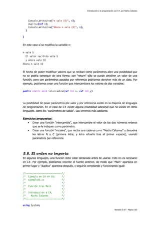 Introducción a la programación con C#, por Nacho Cabanes
Revisión 0.97 – Página 103
Console.WriteLine("n vale {0}", n);
duplica(ref n);
Console.WriteLine("Ahora n vale {0}", n);
}
}
En este caso sí se modifica la variable n:
n vale 5
El valor recibido vale 5
y ahora vale 10
Ahora n vale 10
El hecho de poder modificar valores que se reciban como parámetros abre una posibilidad que
no se podría conseguir de otra forma: con "return" sólo se puede devolver un valor de una
función, pero con parámetros pasados por referencia podríamos devolver más de un dato. Por
ejemplo, podríamos crear una función que intercambiara los valores de dos variables:
public static void intercambia(ref int x, ref int y)
La posibilidad de pasar parámetros por valor y por referencia existe en la mayoría de lenguajes
de programación. En el caso de C# existe alguna posibilidad adicional que no existe en otros
lenguajes, como los "parámetros de salida". Las veremos más adelante.
Ejercicios propuestos:
• Crear una función "intercambia", que intercambie el valor de los dos números enteros
que se le indiquen como parámetro.
• Crear una función "iniciales", que reciba una cadena como "Nacho Cabanes" y devuelva
las letras N y C (primera letra, y letra situada tras el primer espacio), usando
parámetros por referencia.
5.8. El orden no importa
En algunos lenguajes, una función debe estar declarada antes de usarse. Esto no es necesario
en C#. Por ejemplo, podríamos rescribir el fuente anterior, de modo que "Main" aparezca en
primer lugar y "duplica" aparezca después, y seguiría compilando y funcionando igual:
/*---------------------------*/
/* Ejemplo en C# nº 55: */
/* ejemplo55.cs */
/* */
/* Función tras Main */
/* */
/* Introduccion a C#, */
/* Nacho Cabanes */
/*---------------------------*/
using System;
 