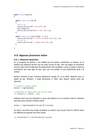 Introducción a la programación con C#, por Nacho Cabanes
Revisión 0.97 – Página 104
public class Ejemplo55
{
public static void Main()
{
int n = 5;
Console.WriteLine("n vale {0}", n);
duplica(ref n);
Console.WriteLine("Ahora n vale {0}", n);
}
public static void duplica(ref int x) {
Console.WriteLine(" El valor recibido vale {0}", x);
x = x * 2;
Console.WriteLine(" y ahora vale {0}", x);
}
}
5.9. Algunas funciones útiles
5.9.1. Números aleatorios
En un programa de gestión o una utilidad que nos ayuda a administrar un sistema, no es
habitual que podamos permitir que las cosas ocurran al azar. Pero los juegos se encuentran
muchas veces entre los ejercicios de programación más completos, y para un juego sí suele ser
conveniente que haya algo de azar, para que una partida no sea exactamente igual a la
anterior.
Generar números al azar ("números aleatorios") usando C# no es difícil: debemos crear un
objeto de tipo "Random", y luego llamaremos a "Next" para obtener valores entre dos
extremos:
// Creamos un objeto random
Random r = new Random();
// Generamos un número entre dos valores dados
int aleatorio = r.Next(1, 100);
Podemos hacer que sea realmente un poco más aleatorio si en la primera orden le indicamos
que tome como semilla el instante actual:
Random r = new Random(DateTime.Now.Millisecond);
De hecho, una forma muy simple de obtener un número "casi al azar" entre 0 y 999 es tomar
las milésimas de segundo de la hora actual:
int falsoAleatorio = DateTime.Now.Millisecond;
 