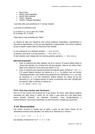 Introducción a la programación con C#, por Nacho Cabanes
Revisión 0.97 – Página 106
• Sin(x): Seno
• Sinh(x): Seno hiperbólico
• Sqrt(x): Raíz cuadrada
• Tan(x): Tangente
• Tanh(x): Tangente hiperbólica
(casi todos ellos usan parámetros X e Y de tipo "double")
y una serie de constantes como
E, el número "e", con un valor de 2.71828...
PI, el número "Pi", 3.14159...
Todas ellas se usan precedidas por "Math."
La mayoría de ellas son específicas para ciertos problemas matemáticos, especialmente si
interviene la trigonometría o si hay que usar logaritmos o exponenciales. Pero vamos a destacar
las que sí pueden resultar útiles en situaciones más variadas:
La raíz cuadrada de 4 se calcularía haciendo x = Math.Sqrt(4);
La potencia: para elevar 2 al cubo haríamos y = Math.Pow(2, 3);
El valor absoluto: para trabajar sólo con números positivos usaríamos n = Math.Abs(x);
Ejercicios propuestos:
• Crear un programa que halle cualquier raíz de un número. El usuario deberá indicar el
número (por ejemplo, 2) y el índice de la raíz (por ejemplo, 3 para la raíz cúbica). Pista:
hallar la raíz cúbica de 2 es lo mismo que elevar 2 a 1/3.
• Crear un programa que resuelva ecuaciones de segundo grado, del tipo ax2
+ bx + c =
0 El usuario deberá introducir los valores de a, b y c. Se deberá crear una función
"raicesSegundoGrado", que recibirá como parámetros los coeficientes a, b y c, así como
las soluciones x1 y x2 (por referencia). Deberá devolver los valores de las dos
soluciones x1 y x2. Si alguna solución no existe, se devolverá como valor 100.000 para
esa solución. Pista: la solución se calcula con
x = -b ± raíz (b2
– 4·a·c) / 2·a
5.9.3. Pero hay muchas más funciones…
Pero en C# hay muchas más funciones de lo que parece. De hecho, salvo algunas palabras
reservadas (int, float, string, if, switch, for, do, while...), gran parte de lo que hasta ahora
hemos llamado "órdenes", son realmente "funciones", como Console.ReadLine o
Console.WriteLine. Nos iremos encontrando con otras funciones a medida que avancemos.
5.10. Recursividad
Una función recursiva es aquella que se define a partir de ella misma. Dentro de las
matemáticas tenemos varios ejemplos. Uno clásico es el "factorial de un número":
n! = n · (n-1) · (n-2) · ... · 3 · 2 · 1
(por ejemplo, el factorial de 4 es 4 · 3 · 2 · 1 = 24)
 