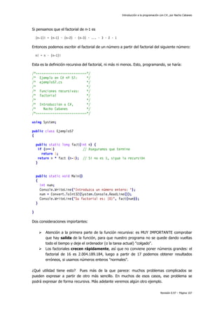 Introducción a la programación con C#, por Nacho Cabanes
Revisión 0.97 – Página 107
Si pensamos que el factorial de n-1 es
(n-1)! = (n-1) · (n-2) · (n-3) · ... · 3 · 2 · 1
Entonces podemos escribir el factorial de un número a partir del factorial del siguiente número:
n! = n · (n-1)!
Esta es la definición recursiva del factorial, ni más ni menos. Esto, programando, se haría:
/*---------------------------*/
/* Ejemplo en C# nº 57: */
/* ejemplo57.cs */
/* */
/* Funciones recursivas: */
/* factorial */
/* */
/* Introduccion a C#, */
/* Nacho Cabanes */
/*---------------------------*/
using System;
public class Ejemplo57
{
public static long fact(int n) {
if (n==1) // Aseguramos que termine
return 1;
return n * fact (n-1); // Si no es 1, sigue la recursión
}
public static void Main()
{
int num;
Console.WriteLine("Introduzca un número entero: ");
num = Convert.ToInt32(System.Console.ReadLine());
Console.WriteLine("Su factorial es: {0}", fact(num));
}
}
Dos consideraciones importantes:
Atención a la primera parte de la función recursiva: es MUY IMPORTANTE comprobar
que hay salida de la función, para que nuestro programa no se quede dando vueltas
todo el tiempo y deje el ordenador (o la tarea actual) "colgado".
Los factoriales crecen rápidamente, así que no conviene poner números grandes: el
factorial de 16 es 2.004.189.184, luego a partir de 17 podemos obtener resultados
erróneos, si usamos números enteros "normales".
¿Qué utilidad tiene esto? Pues más de la que parece: muchos problemas complicados se
pueden expresar a partir de otro más sencillo. En muchos de esos casos, ese problema se
podrá expresar de forma recursiva. Más adelante veremos algún otro ejemplo.
 