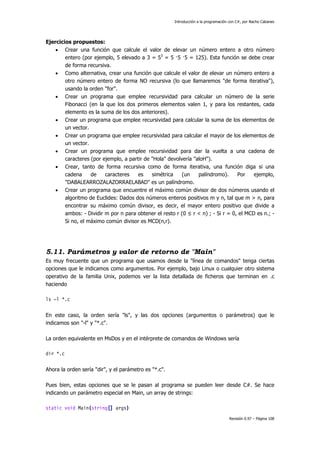 Introducción a la programación con C#, por Nacho Cabanes
Revisión 0.97 – Página 108
Ejercicios propuestos:
• Crear una función que calcule el valor de elevar un número entero a otro número
entero (por ejemplo, 5 elevado a 3 = 53
= 5 ·5 ·5 = 125). Esta función se debe crear
de forma recursiva.
• Como alternativa, crear una función que calcule el valor de elevar un número entero a
otro número entero de forma NO recursiva (lo que llamaremos "de forma iterativa"),
usando la orden "for".
• Crear un programa que emplee recursividad para calcular un número de la serie
Fibonacci (en la que los dos primeros elementos valen 1, y para los restantes, cada
elemento es la suma de los dos anteriores).
• Crear un programa que emplee recursividad para calcular la suma de los elementos de
un vector.
• Crear un programa que emplee recursividad para calcular el mayor de los elementos de
un vector.
• Crear un programa que emplee recursividad para dar la vuelta a una cadena de
caracteres (por ejemplo, a partir de "Hola" devolvería "aloH").
• Crear, tanto de forma recursiva como de forma iterativa, una función diga si una
cadena de caracteres es simétrica (un palíndromo). Por ejemplo,
"DABALEARROZALAZORRAELABAD" es un palíndromo.
• Crear un programa que encuentre el máximo común divisor de dos números usando el
algoritmo de Euclides: Dados dos números enteros positivos m y n, tal que m > n, para
encontrar su máximo común divisor, es decir, el mayor entero positivo que divide a
ambos: - Dividir m por n para obtener el resto r (0 ≤ r < n) ; - Si r = 0, el MCD es n.; -
Si no, el máximo común divisor es MCD(n,r).
5.11. Parámetros y valor de retorno de "Main"
Es muy frecuente que un programa que usamos desde la "línea de comandos" tenga ciertas
opciones que le indicamos como argumentos. Por ejemplo, bajo Linux o cualquier otro sistema
operativo de la familia Unix, podemos ver la lista detallada de ficheros que terminan en .c
haciendo
ls –l *.c
En este caso, la orden sería "ls", y las dos opciones (argumentos o parámetros) que le
indicamos son "-l" y "*.c".
La orden equivalente en MsDos y en el intérprete de comandos de Windows sería
dir *.c
Ahora la orden sería "dir", y el parámetro es "*.c".
Pues bien, estas opciones que se le pasan al programa se pueden leer desde C#. Se hace
indicando un parámetro especial en Main, un array de strings:
static void Main(string[] args)
 