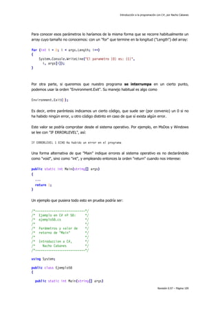 Introducción a la programación con C#, por Nacho Cabanes
Revisión 0.97 – Página 109
Para conocer esos parámetros lo haríamos de la misma forma que se recorre habitualmente un
array cuyo tamaño no conocemos: con un "for" que termine en la longitud ("Length") del array:
for (int i = 0; i < args.Length; i++)
{
System.Console.WriteLine("El parametro {0} es: {1}",
i, args[i]);
}
Por otra parte, si queremos que nuestro programa se interrumpa en un cierto punto,
podemos usar la orden "Environment.Exit". Su manejo habitual es algo como
Environment.Exit(1);
Es decir, entre paréntesis indicamos un cierto código, que suele ser (por convenio) un 0 si no
ha habido ningún error, u otro código distinto en caso de que sí exista algún error.
Este valor se podría comprobar desde el sistema operativo. Por ejemplo, en MsDos y Windows
se lee con "IF ERRORLEVEL", así:
IF ERRORLEVEL 1 ECHO Ha habido un error en el programa
Una forma alternativa de que "Main" indique errores al sistema operativo es no declarándolo
como "void", sino como "int", y empleando entonces la orden "return" cuando nos interese:
public static int Main(string[] args)
{
...
return 1;
}
Un ejemplo que pusiera todo esto en prueba podría ser:
/*---------------------------*/
/* Ejemplo en C# nº 58: */
/* ejemplo58.cs */
/* */
/* Parámetros y valor de */
/* retorno de "Main" */
/* */
/* Introduccion a C#, */
/* Nacho Cabanes */
/*---------------------------*/
using System;
public class Ejemplo58
{
public static int Main(string[] args)
 