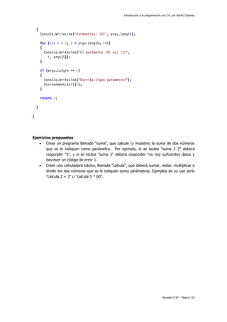 Introducción a la programación con C#, por Nacho Cabanes
Revisión 0.97 – Página 110
{
Console.WriteLine("Parámetros: {0}", args.Length);
for (int i = 0; i < args.Length; i++)
{
Console.WriteLine("El parámetro {0} es: {1}",
i, args[i]);
}
if (args.Length == 0)
{
Console.WriteLine("Escriba algún parámetro!");
Environment.Exit(1);
}
return 0;
}
}
Ejercicios propuestos:
• Crear un programa llamado "suma", que calcule (y muestre) la suma de dos números
que se le indiquen como parámetro. Por ejemplo, si se teclea "suma 2 3" deberá
responder "5", y si se teclea "suma 2" deberá responder "no hay suficientes datos y
devolver un código de error 1.
• Crear una calculadora básica, llamada "calcula", que deberá sumar, restar, multiplicar o
dividir los dos números que se le indiquen como parámetros. Ejemplos de su uso sería
"calcula 2 + 3" o "calcula 5 * 60".
 