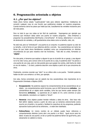 Introducción a la programación con C#, por Nacho Cabanes
Revisión 0.97 – Página 111
6. Programación orientada a objetos
6.1. ¿Por qué los objetos?
Hasta ahora hemos estado "cuadriculando" todo para obtener algoritmos: tratábamos de
convertir cualquier cosa en una función que pudiéramos emplear en nuestros programas.
Cuando teníamos claros los pasos que había que dar, buscábamos las variables necesarias para
dar esos pasos.
Pero no todo lo que nos rodea es tan fácil de cuadricular. Supongamos por ejemplo que
tenemos que introducir datos sobre una puerta en nuestro programa. ¿Nos limitamos a
programar los procedimientos AbrirPuerta y CerrarPuerta? Al menos, deberíamos ir a la zona
de declaración de variables, y allí guardaríamos otras datos como su tamaño, color, etc.
No está mal, pero es "antinatural": una puerta es un conjunto: no podemos separar su color de
su tamaño, o de la forma en que debemos abrirla o cerrarla. Sus características son tanto las
físicas (lo que hasta ahora llamábamos variables) como sus comportamientos en distintas
circunstancias (lo que para nosotros eran las funciones). Todo ello va unido, formando un
"objeto".
Por otra parte, si tenemos que explicar a alguien lo que es el portón de un garaje, y ese alguien
no lo ha visto nunca, pero conoce cómo es la puerta de su casa, le podemos decir "se parece a
una puerta de una casa, pero es más grande para que quepan los coches, está hecha de metal
en vez de madera...". Es decir, podemos describir unos objetos a partir de lo que conocemos de
otros.
Finalmente, conviene recordar que "abrir" no se refiere sólo a una puerta. También podemos
hablar de abrir una ventana o un libro, por ejemplo.
Con esto, hemos comentado casi sin saberlo las tres características más importantes de la
Programación Orientada a Objetos (OOP):
• Encapsulación: No podemos separar los comportamientos de las características de un
objeto. Los comportamientos serán funciones, que en OOP llamaremos métodos. Las
características de un objeto serán variables, como las que hemos usado siempre (las
llamaremos atributos). La apariencia de un objeto en C#, como veremos un poco
más adelante, recordará a un registro o "struct".
• Herencia: Unos objetos pueden heredar métodos y datos de otros. Esto hace más
fácil definir objetos nuevos a partir de otros que ya teníamos anteriormente (como
ocurría con el portón y la puerta) y facilitará la reescritura de los programas, pudiendo
aprovechar buena parte de los anteriores... si están bien diseñados.
• Polimorfismo: Un mismo nombre de un método puede hacer referencia a
comportamientos distintos (como abrir una puerta o un libro). Igual ocurre para los
datos: el peso de una puerta y el de un portón los podemos llamar de igual forma, pero
obviamente no valdrán lo mismo.
 