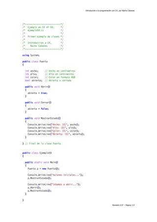 Introducción a la programación con C#, por Nacho Cabanes
Revisión 0.97 – Página 113
/*---------------------------*/
/* Ejemplo en C# nº 59: */
/* ejemplo59.cs */
/* */
/* Primer ejemplo de clases */
/* */
/* Introduccion a C#, */
/* Nacho Cabanes */
/*---------------------------*/
using System;
public class Puerta
{
int ancho; // Ancho en centimetros
int alto; // Alto en centimetros
int color; // Color en formato RGB
bool abierta; // Abierta o cerrada
public void Abrir()
{
abierta = true;
}
public void Cerrar()
{
abierta = false;
}
public void MostrarEstado()
{
Console.WriteLine("Ancho: {0}", ancho);
Console.WriteLine("Alto: {0}", alto);
Console.WriteLine("Color: {0}", color);
Console.WriteLine("Abierta: {0}", abierta);
}
} // Final de la clase Puerta
public class Ejemplo59
{
public static void Main()
{
Puerta p = new Puerta();
Console.WriteLine("Valores iniciales...");
p.MostrarEstado();
Console.WriteLine("nVamos a abrir...");
p.Abrir();
p.MostrarEstado();
}
}
 