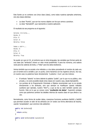 Introducción a la programación con C#, por Nacho Cabanes
Revisión 0.97 – Página 114
Este fuente ya no contiene una única clase (class), como todos nuestros ejemplos anteriores,
sino dos clases distintas:
• La clase "Puerta", que son los nuevos objetos con los que vamos a practicar.
• La clase "Ejemplo59", que representa a nuestra aplicación.
El resultado de ese programa es el siguiente:
Valores iniciales...
Ancho: 0
Alto: 0
Color: 0
Abierta: False
Vamos a abrir...
Ancho: 0
Alto: 0
Color: 0
Abierta: True
Se puede ver que en C#, al contrario que en otros lenguajes, las variables que forman parte de
una clase (los "atributos") tienen un valor inicial predefinido: 0 para los números, una cadena
vacía para las cadenas de texto, o "False" para los datos booleanos.
Vemos también que se accede a los métodos y a los datos precediendo el nombre de cada uno
por el nombre de la variable y por un punto, como hacíamos con los registros (struct). Aun así,
en nuestro caso no podemos hacer directamente "p.abierta = true", por dos motivos:
• El atributo "abierta" no tiene delante la palabra "public"; por lo que no es público, sino
privado, y no será accesible desde otras clases (en nuestro caso, desde Ejemplo59).
• Los puristas de la Programación Orientada a Objetos recomiendan que no se acceda
directamente a los atributos, sino que siempre se modifiquen usando métodos
auxiliares (por ejemplo, nuestro "Abrir"), y que se lea su valor también usando una
función. Esto es lo que se conoce como "ocultación de datos". Supondrá ventajas
como que podremos cambiar los detalles internos de nuestra clase sin que afecte a su
uso.
Normalmente, como forma de ocultar datos, crearemos funciones auxiliares GetXXX y SetXXX
que permitan acceder al valor de los atributos (en C# existe una forma alternativa de hacerlo,
usando "propiedades", que veremos más adelante):
public int GetAncho()
{
return ancho;
}
public void SetAncho(int nuevoValor)
{
 