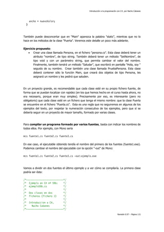 Introducción a la programación con C#, por Nacho Cabanes
Revisión 0.97 – Página 115
ancho = nuevoValor;
}
También puede desconcertar que en "Main" aparezca la palabra "static", mientras que no lo
hace en los métodos de la clase "Puerta". Veremos este detalle un poco más adelante.
Ejercicio propuesto:
• Crear una clase llamada Persona, en el fichero "persona.cs". Esta clase deberá tener un
atributo "nombre", de tipo string. También deberá tener un método "SetNombre", de
tipo void y con un parámetro string, que permita cambiar el valor del nombre.
Finalmente, también tendrá un método "Saludar", que escribirá en pantalla "Hola, soy "
seguido de su nombre. Crear también una clase llamada PruebaPersona. Esta clase
deberá contener sólo la función Main, que creará dos objetos de tipo Persona, les
asignará un nombre y les pedirá que saluden.
En un proyecto grande, es recomendable que cada clase esté en su propio fichero fuente, de
forma que se puedan localizar con rapidez (en los que hemos hecho en el curso hasta ahora, no
era necesario, porque eran muy simples). Precisamente por eso, es interesante (pero no
obligatorio) que cada clase esté en un fichero que tenga el mismo nombre: que la clase Puerta
se encuentre en el fichero "Puerta.cs". Esta es una regla que no seguiremos en algunos de los
ejemplos del texto, por respetar la numeración consecutiva de los ejemplos, pero que sí se
debería seguir en un proyecto de mayor tamaño, formado por varias clases.
Para compilar un programa formado por varios fuentes, basta con indicar los nombres de
todos ellos. Por ejemplo, con Mono sería
mcs fuente1.cs fuente2.cs fuente3.cs
En ese caso, el ejecutable obtenido tendía el nombre del primero de los fuentes (fuente1.exe).
Podemos cambiar el nombre del ejecutable con la opción "-out" de Mono:
mcs fuente1.cs fuente2.cs fuente3.cs -out:ejemplo.exe
Vamos a dividir en dos fuentes el último ejemplo y a ver cómo se compilaría. La primera clase
podría ser ésta:
/*---------------------------*/
/* Ejemplo en C# nº 59b: */
/* ejemplo59b.cs */
/* */
/* Dos clases en dos */
/* ficheros (fichero 1) */
/* */
/* Introduccion a C#, */
/* Nacho Cabanes */
/*---------------------------*/
 