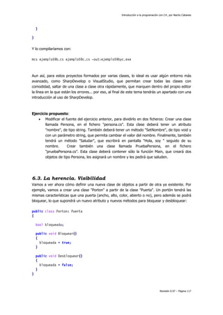 Introducción a la programación con C#, por Nacho Cabanes
Revisión 0.97 – Página 117
}
}
Y lo compilaríamos con:
mcs ejemplo59b.cs ejemplo59c.cs -out:ejemplo59byc.exe
Aun así, para estos proyectos formados por varias clases, lo ideal es usar algún entorno más
avanzado, como SharpDevelop o VisualStudio, que permitan crear todas las clases con
comodidad, saltar de una clase a clase otra rápidamente, que marquen dentro del propio editor
la línea en la que están los errores... por eso, al final de este tema tendrás un apartado con una
introducción al uso de SharpDevelop.
Ejercicio propuesto:
• Modificar el fuente del ejercicio anterior, para dividirlo en dos ficheros: Crear una clase
llamada Persona, en el fichero "persona.cs". Esta clase deberá tener un atributo
"nombre", de tipo string. También deberá tener un método "SetNombre", de tipo void y
con un parámetro string, que permita cambiar el valor del nombre. Finalmente, también
tendrá un método "Saludar", que escribirá en pantalla "Hola, soy " seguido de su
nombre. Crear también una clase llamada PruebaPersona, en el fichero
"pruebaPersona.cs". Esta clase deberá contener sólo la función Main, que creará dos
objetos de tipo Persona, les asignará un nombre y les pedirá que saluden.
6.3. La herencia. Visibilidad
Vamos a ver ahora cómo definir una nueva clase de objetos a partir de otra ya existente. Por
ejemplo, vamos a crear una clase "Porton" a partir de la clase "Puerta". Un portón tendrá las
mismas características que una puerta (ancho, alto, color, abierto o no), pero además se podrá
bloquear, lo que supondrá un nuevo atributo y nuevos métodos para bloquear y desbloquear:
public class Porton: Puerta
{
bool bloqueada;
public void Bloquear()
{
bloqueada = true;
}
public void Desbloquear()
{
bloqueada = false;
}
}
 