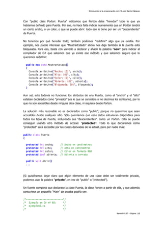 Introducción a la programación con C#, por Nacho Cabanes
Revisión 0.97 – Página 118
Con "public class Porton: Puerta" indicamos que Porton debe "heredar" todo lo que ya
habíamos definido para Puerta. Por eso, no hace falta indicar nuevamente que un Portón tendrá
un cierto ancho, o un color, o que se puede abrir: todo eso lo tiene por ser un "descendiente"
de Puerta.
No tenemos por qué heredar todo; también podemos "redefinir" algo que ya existía. Por
ejemplo, nos puede interesar que "MostrarEstado" ahora nos diga también si la puerta está
bloqueada. Para eso, basta con volverlo a declarar y añadir la palabra "new" para indicar al
compilador de C# que sabemos que ya existe ese método y que sabemos seguro que lo
queremos redefinir:
public new void MostrarEstado()
{
Console.WriteLine("Ancho: {0}", ancho);
Console.WriteLine("Alto: {0}", alto);
Console.WriteLine("Color: {0}", color);
Console.WriteLine("Abierta: {0}", abierta);
Console.WriteLine("Bloqueada: {0}", bloqueada);
}
Aun así, esto todavía no funciona: los atributos de una Puerta, como el "ancho" y el "alto"
estaban declarados como "privados" (es lo que se considera si no decimos los contrario), por lo
que no son accesibles desde ninguna otra clase, ni siquiera desde Porton.
La solución más razonable no es declararlos como "public", porque no queremos que sean
accesibles desde cualquier sitio. Sólo querríamos que esos datos estuvieran disponibles para
todos los tipos de Puerta, incluyendo sus "descendientes", como un Porton. Esto se puede
conseguir usando otro método de acceso: "protected". Todo lo que declaremos como
"protected" será accesible por las clases derivadas de la actual, pero por nadie más:
public class Puerta
{
protected int ancho; // Ancho en centimetros
protected int alto; // Alto en centimetros
protected int color; // Color en formato RGB
protected bool abierta; // Abierta o cerrada
public void Abrir()
...
(Si quisiéramos dejar claro que algún elemento de una clase debe ser totalmente privado,
podemos usar la palabra "private", en vez de "public" o "protected").
Un fuente completo que declarase la clase Puerta, la clase Porton a partir de ella, y que además
contuviese un pequeño "Main" de prueba podría ser:
/*---------------------------*/
/* Ejemplo en C# nº 60: */
/* ejemplo60.cs */
/* */
 