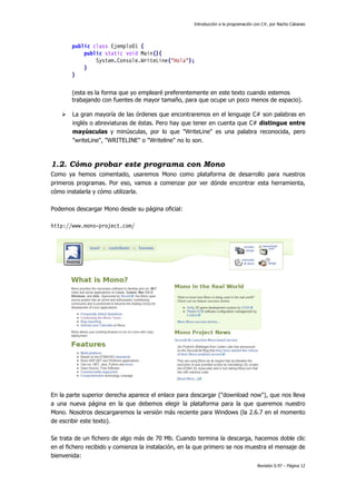 Introducción a la programación con C#, por Nacho Cabanes
Revisión 0.97 – Página 12
public class Ejemplo01 {
public static void Main(){
System.Console.WriteLine("Hola");
}
}
(esta es la forma que yo emplearé preferentemente en este texto cuando estemos
trabajando con fuentes de mayor tamaño, para que ocupe un poco menos de espacio).
La gran mayoría de las órdenes que encontraremos en el lenguaje C# son palabras en
inglés o abreviaturas de éstas. Pero hay que tener en cuenta que C# distingue entre
mayúsculas y minúsculas, por lo que "WriteLine" es una palabra reconocida, pero
"writeLine", "WRITELINE" o "Writeline" no lo son.
1.2. Cómo probar este programa con Mono
Como ya hemos comentado, usaremos Mono como plataforma de desarrollo para nuestros
primeros programas. Por eso, vamos a comenzar por ver dónde encontrar esta herramienta,
cómo instalarla y cómo utilizarla.
Podemos descargar Mono desde su página oficial:
http://www.mono-project.com/
En la parte superior derecha aparece el enlace para descargar ("download now"), que nos lleva
a una nueva página en la que debemos elegir la plataforma para la que queremos nuestro
Mono. Nosotros descargaremos la versión más reciente para Windows (la 2.6.7 en el momento
de escribir este texto).
Se trata de un fichero de algo más de 70 Mb. Cuando termina la descarga, hacemos doble clic
en el fichero recibido y comienza la instalación, en la que primero se nos muestra el mensaje de
bienvenida:
 