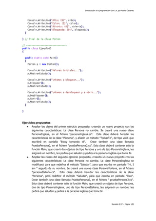 Introducción a la programación con C#, por Nacho Cabanes
Revisión 0.97 – Página 120
Console.WriteLine("Alto: {0}", alto);
Console.WriteLine("Color: {0}", color);
Console.WriteLine("Abierta: {0}", abierta);
Console.WriteLine("Bloqueada: {0}", bloqueada);
}
} // Final de la clase Porton
// -------------------------------
public class Ejemplo60
{
public static void Main()
{
Porton p = new Porton();
Console.WriteLine("Valores iniciales...");
p.MostrarEstado();
Console.WriteLine("nVamos a bloquear...");
p.Bloquear();
p.MostrarEstado();
Console.WriteLine("nVamos a desbloquear y a abrir...");
p.Desbloquear();
p.Abrir();
p.MostrarEstado();
}
}
Ejercicios propuestos:
• Ampliar las clases del primer ejercicio propuesto, creando un nuevo proyecto con las
siguientes características: La clase Persona no cambia. Se creará una nueva clase
PersonaInglesa, en el fichero "personaInglesa.cs". Esta clase deberá heredar las
características de la clase "Persona", y añadir un método "TomarTe", de tipo void, que
escribirá en pantalla "Estoy tomando té". Crear también una clase llamada
PruebaPersona2, en el fichero "pruebaPersona2.cs". Esta clase deberá contener sólo la
función Main, que creará dos objetos de tipo Persona y uno de tipo PersonaInglesa, les
asignará un nombre, les pedirá que saluden y pedirá a la persona inglesa que tome té.
• Ampliar las clases del segundo ejercicio propuesto, creando un nuevo proyecto con las
siguientes características: La clase Persona no cambia. La clase PersonaInglesa se
modificará para que redefina el método "Saludar", para que escriba en pantalla "Hi, I
am " seguido de su nombre. Se creará una nueva clase PersonaItaliana, en el fichero
"personaItaliana.cs". Esta clase deberá heredar las características de la clase
"Persona", pero redefinir el método "Saludar", para que escriba en pantalla "Ciao".
Crear también una clase llamada PruebaPersona3, en el fichero " pruebaPersona3.cs".
Esta clase deberá contener sólo la función Main, que creará un objeto de tipo Persona,
dos de tipo PersonaInglesa, uno de tipo PersonaItaliana, les asignará un nombre, les
pedirá que saluden y pedirá a la persona inglesa que tome té.
 
