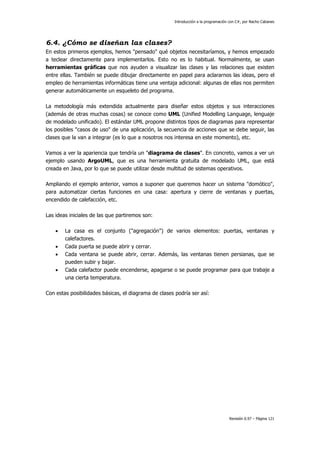 Introducción a la programación con C#, por Nacho Cabanes
Revisión 0.97 – Página 121
6.4. ¿Cómo se diseñan las clases?
En estos primeros ejemplos, hemos "pensado" qué objetos necesitaríamos, y hemos empezado
a teclear directamente para implementarlos. Esto no es lo habitual. Normalmente, se usan
herramientas gráficas que nos ayuden a visualizar las clases y las relaciones que existen
entre ellas. También se puede dibujar directamente en papel para aclararnos las ideas, pero el
empleo de herramientas informáticas tiene una ventaja adicional: algunas de ellas nos permiten
generar automáticamente un esqueleto del programa.
La metodología más extendida actualmente para diseñar estos objetos y sus interacciones
(además de otras muchas cosas) se conoce como UML (Unified Modelling Language, lenguaje
de modelado unificado). El estándar UML propone distintos tipos de diagramas para representar
los posibles "casos de uso" de una aplicación, la secuencia de acciones que se debe seguir, las
clases que la van a integrar (es lo que a nosotros nos interesa en este momento), etc.
Vamos a ver la apariencia que tendría un "diagrama de clases". En concreto, vamos a ver un
ejemplo usando ArgoUML, que es una herramienta gratuita de modelado UML, que está
creada en Java, por lo que se puede utilizar desde multitud de sistemas operativos.
Ampliando el ejemplo anterior, vamos a suponer que queremos hacer un sistema "domótico",
para automatizar ciertas funciones en una casa: apertura y cierre de ventanas y puertas,
encendido de calefacción, etc.
Las ideas iniciales de las que partiremos son:
• La casa es el conjunto ("agregación") de varios elementos: puertas, ventanas y
calefactores.
• Cada puerta se puede abrir y cerrar.
• Cada ventana se puede abrir, cerrar. Además, las ventanas tienen persianas, que se
pueden subir y bajar.
• Cada calefactor puede encenderse, apagarse o se puede programar para que trabaje a
una cierta temperatura.
Con estas posibilidades básicas, el diagrama de clases podría ser así:
 