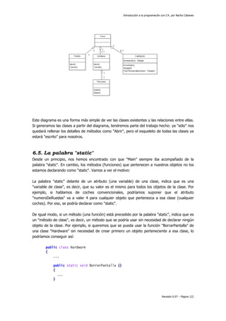 Introducción a la programación con C#, por Nacho Cabanes
Revisión 0.97 – Página 122
Este diagrama es una forma más simple de ver las clases existentes y las relaciones entre ellas.
Si generamos las clases a partir del diagrama, tendremos parte del trabajo hecho: ya "sólo" nos
quedará rellenar los detalles de métodos como "Abrir", pero el esqueleto de todas las clases ya
estará "escrito" para nosotros.
6.5. La palabra "static"
Desde un principio, nos hemos encontrado con que "Main" siempre iba acompañado de la
palabra "static". En cambio, los métodos (funciones) que pertenecen a nuestros objetos no los
estamos declarando como "static". Vamos a ver el motivo:
La palabra "static" delante de un atributo (una variable) de una clase, indica que es una
"variable de clase", es decir, que su valor es el mismo para todos los objetos de la clase. Por
ejemplo, si hablamos de coches convencionales, podríamos suponer que el atributo
"numeroDeRuedas" va a valer 4 para cualquier objeto que pertenezca a esa clase (cualquier
coches). Por eso, se podría declarar como "static".
De igual modo, si un método (una función) está precedido por la palabra "static", indica que es
un "método de clase", es decir, un método que se podría usar sin necesidad de declarar ningún
objeto de la clase. Por ejemplo, si queremos que se pueda usar la función "BorrarPantalla" de
una clase "Hardware" sin necesidad de crear primero un objeto perteneciente a esa clase, lo
podríamos conseguir así:
public class Hardware
{
...
public static void BorrarPantalla ()
{
...
}
 