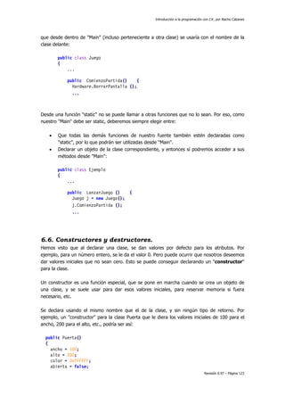 Introducción a la programación con C#, por Nacho Cabanes
Revisión 0.97 – Página 123
que desde dentro de "Main" (incluso perteneciente a otra clase) se usaría con el nombre de la
clase delante:
public class Juego
{
...
public ComienzoPartida() {
Hardware.BorrarPantalla ();
...
Desde una función "static" no se puede llamar a otras funciones que no lo sean. Por eso, como
nuestro "Main" debe ser static, deberemos siempre elegir entre:
• Que todas las demás funciones de nuestro fuente también estén declaradas como
"static", por lo que podrán ser utilizadas desde "Main".
• Declarar un objeto de la clase correspondiente, y entonces sí podremos acceder a sus
métodos desde "Main":
public class Ejemplo
{
...
public LanzarJuego () {
Juego j = new Juego();
j.ComienzoPartida ();
...
6.6. Constructores y destructores.
Hemos visto que al declarar una clase, se dan valores por defecto para los atributos. Por
ejemplo, para un número entero, se le da el valor 0. Pero puede ocurrir que nosotros deseemos
dar valores iniciales que no sean cero. Esto se puede conseguir declarando un "constructor"
para la clase.
Un constructor es una función especial, que se pone en marcha cuando se crea un objeto de
una clase, y se suele usar para dar esos valores iniciales, para reservar memoria si fuera
necesario, etc.
Se declara usando el mismo nombre que el de la clase, y sin ningún tipo de retorno. Por
ejemplo, un "constructor" para la clase Puerta que le diera los valores iniciales de 100 para el
ancho, 200 para el alto, etc., podría ser así:
public Puerta()
{
ancho = 100;
alto = 200;
color = 0xFFFFFF;
abierta = false;
 