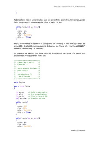 Introducción a la programación con C#, por Nacho Cabanes
Revisión 0.97 – Página 124
}
Podemos tener más de un constructor, cada uno con distintos parámetros. Por ejemplo, puede
haber otro constructor que nos permita indicar el ancho y el alto:
public Puerta(int an, int al)
{
ancho = an;
alto = al;
color = 0xFFFFFF;
abierta = false;
}
Ahora, si declaramos un objeto de la clase puerta con "Puerta p = new Puerta();" tendrá de
ancho 100 y de alto 200, mientras que si lo declaramos con "Puerta p2 = new Puerta(90,220);"
tendrá 90 como ancho y 220 como alto.
Un programa de ejemplo que usara estos dos constructores para crear dos puertas con
características iniciales distintas podría ser:
/*---------------------------*/
/* Ejemplo en C# nº 61: */
/* ejemplo61.cs */
/* */
/* Tercer ejemplo de clases */
/* Constructores */
/* */
/* Introduccion a C#, */
/* Nacho Cabanes */
/*---------------------------*/
using System;
public class Puerta
{
int ancho; // Ancho en centimetros
int alto; // Alto en centimetros
int color; // Color en formato RGB
bool abierta; // Abierta o cerrada
public Puerta()
{
ancho = 100;
alto = 200;
color = 0xFFFFFF;
abierta = false;
}
public Puerta(int an, int al)
{
ancho = an;
alto = al;
color = 0xFFFFFF;
 