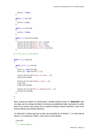 Introducción a la programación con C#, por Nacho Cabanes
Revisión 0.97 – Página 125
abierta = false;
}
public void Abrir()
{
abierta = true;
}
public void Cerrar()
{
abierta = false;
}
public void MostrarEstado()
{
Console.WriteLine("Ancho: {0}", ancho);
Console.WriteLine("Alto: {0}", alto);
Console.WriteLine("Color: {0}", color);
Console.WriteLine("Abierta: {0}", abierta);
}
} // Final de la clase Puerta
public class Ejemplo61
{
public static void Main()
{
Puerta p = new Puerta();
Puerta p2 = new Puerta(90,220);
Console.WriteLine("Valores iniciales...");
p.MostrarEstado();
Console.WriteLine("nVamos a abrir...");
p.Abrir();
p.MostrarEstado();
Console.WriteLine("Para la segunda puerta...");
p2.MostrarEstado();
}
}
Nota: al igual que existen los "constructores", también podemos indicar un "destructor" para
una clase, que se encargue de liberar la memoria que pudiéramos haber reservado en nuestra
clase (no es nuestro caso, porque aún no sabemos manejar memoria dinámica) o para cerrar
ficheros abiertos (que tampoco sabemos).
Un "destructor" se llama igual que la clase, pero precedido por el símbolo "~", no tiene tipo de
retorno, y no necesita ser "public", como ocurre en este ejemplo:
~Puerta()
{
// Liberar memoria
 