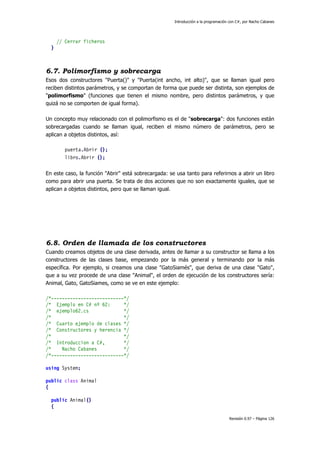 Introducción a la programación con C#, por Nacho Cabanes
Revisión 0.97 – Página 126
// Cerrar ficheros
}
6.7. Polimorfismo y sobrecarga
Esos dos constructores "Puerta()" y "Puerta(int ancho, int alto)", que se llaman igual pero
reciben distintos parámetros, y se comportan de forma que puede ser distinta, son ejemplos de
"polimorfismo" (funciones que tienen el mismo nombre, pero distintos parámetros, y que
quizá no se comporten de igual forma).
Un concepto muy relacionado con el polimorfismo es el de "sobrecarga": dos funciones están
sobrecargadas cuando se llaman igual, reciben el mismo número de parámetros, pero se
aplican a objetos distintos, así:
puerta.Abrir ();
libro.Abrir ();
En este caso, la función "Abrir" está sobrecargada: se usa tanto para referirnos a abrir un libro
como para abrir una puerta. Se trata de dos acciones que no son exactamente iguales, que se
aplican a objetos distintos, pero que se llaman igual.
6.8. Orden de llamada de los constructores
Cuando creamos objetos de una clase derivada, antes de llamar a su constructor se llama a los
constructores de las clases base, empezando por la más general y terminando por la más
específica. Por ejemplo, si creamos una clase "GatoSiamés", que deriva de una clase "Gato",
que a su vez procede de una clase "Animal", el orden de ejecución de los constructores sería:
Animal, Gato, GatoSiames, como se ve en este ejemplo:
/*---------------------------*/
/* Ejemplo en C# nº 62: */
/* ejemplo62.cs */
/* */
/* Cuarto ejemplo de clases */
/* Constructores y herencia */
/* */
/* Introduccion a C#, */
/* Nacho Cabanes */
/*---------------------------*/
using System;
public class Animal
{
public Animal()
{
 