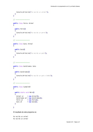 Introducción a la programación con C#, por Nacho Cabanes
Revisión 0.97 – Página 127
Console.WriteLine("Ha nacido un animal");
}
}
// ------------------
public class Perro: Animal
{
public Perro()
{
Console.WriteLine("Ha nacido un perro");
}
}
// ------------------
public class Gato: Animal
{
public Gato()
{
Console.WriteLine("Ha nacido un gato");
}
}
// ------------------
public class GatoSiames: Gato
{
public GatoSiames()
{
Console.WriteLine("Ha nacido un gato siamés");
}
}
// ------------------
public class Ejemplo62
{
public static void Main()
{
Animal a1 = new Animal();
GatoSiames a2 = new GatoSiames();
Perro a3 = new Perro();
Gato a4 = new Gato();
}
}
El resultado de este programa es:
Ha nacido un animal
Ha nacido un animal
 