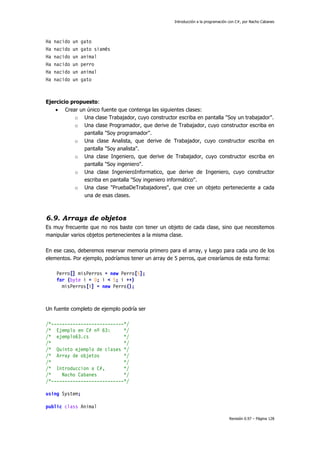 Introducción a la programación con C#, por Nacho Cabanes
Revisión 0.97 – Página 128
Ha nacido un gato
Ha nacido un gato siamés
Ha nacido un animal
Ha nacido un perro
Ha nacido un animal
Ha nacido un gato
Ejercicio propuesto:
• Crear un único fuente que contenga las siguientes clases:
o Una clase Trabajador, cuyo constructor escriba en pantalla "Soy un trabajador".
o Una clase Programador, que derive de Trabajador, cuyo constructor escriba en
pantalla "Soy programador".
o Una clase Analista, que derive de Trabajador, cuyo constructor escriba en
pantalla "Soy analista".
o Una clase Ingeniero, que derive de Trabajador, cuyo constructor escriba en
pantalla "Soy ingeniero".
o Una clase IngenieroInformatico, que derive de Ingeniero, cuyo constructor
escriba en pantalla "Soy ingeniero informático".
o Una clase "PruebaDeTrabajadores", que cree un objeto perteneciente a cada
una de esas clases.
6.9. Arrays de objetos
Es muy frecuente que no nos baste con tener un objeto de cada clase, sino que necesitemos
manipular varios objetos pertenecientes a la misma clase.
En ese caso, deberemos reservar memoria primero para el array, y luego para cada uno de los
elementos. Por ejemplo, podríamos tener un array de 5 perros, que crearíamos de esta forma:
Perro[] misPerros = new Perro[5];
for (byte i = 0; i < 5; i ++)
misPerros[i] = new Perro();
Un fuente completo de ejemplo podría ser
/*---------------------------*/
/* Ejemplo en C# nº 63: */
/* ejemplo63.cs */
/* */
/* Quinto ejemplo de clases */
/* Array de objetos */
/* */
/* Introduccion a C#, */
/* Nacho Cabanes */
/*---------------------------*/
using System;
public class Animal
 
