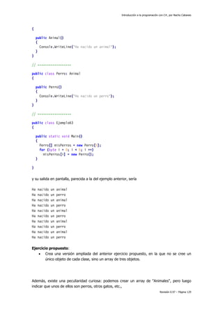 Introducción a la programación con C#, por Nacho Cabanes
Revisión 0.97 – Página 129
{
public Animal()
{
Console.WriteLine("Ha nacido un animal");
}
}
// ------------------
public class Perro: Animal
{
public Perro()
{
Console.WriteLine("Ha nacido un perro");
}
}
// ------------------
public class Ejemplo63
{
public static void Main()
{
Perro[] misPerros = new Perro[5];
for (byte i = 0; i < 5; i ++)
misPerros[i] = new Perro();
}
}
y su salida en pantalla, parecida a la del ejemplo anterior, sería
Ha nacido un animal
Ha nacido un perro
Ha nacido un animal
Ha nacido un perro
Ha nacido un animal
Ha nacido un perro
Ha nacido un animal
Ha nacido un perro
Ha nacido un animal
Ha nacido un perro
Ejercicio propuesto:
• Crea una versión ampliada del anterior ejercicio propuesto, en la que no se cree un
único objeto de cada clase, sino un array de tres objetos.
Además, existe una peculiaridad curiosa: podemos crear un array de "Animales", pero luego
indicar que unos de ellos son perros, otros gatos, etc.,
 