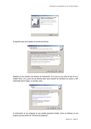 Introducción a la programación con C#, por Nacho Cabanes
Revisión 0.97 – Página 13
El siguiente paso será aceptar el acuerdo de licencia:
Después se nos muestra una ventana de información, en la que se nos avisa de que se va a
instalar Mono 1.9.1, junto con las librerías Gtk# para creación de interfaces de usuario y XSP
(eXtensible Server Pages, un servidor web).
A continuación se nos pregunta en qué carpeta queremos instalar. Como es habitual, se nos
propone que sea dentro de "Archivos de programa":
 