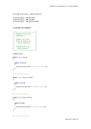 Introducción a la programación con C#, por Nacho Cabanes
Revisión 0.97 – Página 130
Animal[] misAnimales = new Animal[3];
misAnimales[0] = new Perro();
misAnimales[1] = new Gato();
misAnimales[2] = new GatoSiames();
Un ejemplo más detallado:
/*---------------------------*/
/* Ejemplo en C# nº 64: */
/* ejemplo64.cs */
/* */
/* Ejemplo de clases */
/* Array de objetos de */
/* varias subclases */
/* */
/* Introduccion a C#, */
/* Nacho Cabanes */
/*---------------------------*/
using System;
public class Animal
{
public Animal()
{
Console.WriteLine("Ha nacido un animal");
}
}
// ------------------
public class Perro: Animal
{
public Perro()
{
Console.WriteLine("Ha nacido un perro");
}
}
// ------------------
public class Gato: Animal
{
public Gato()
{
Console.WriteLine("Ha nacido un gato");
}
}
// ------------------
 